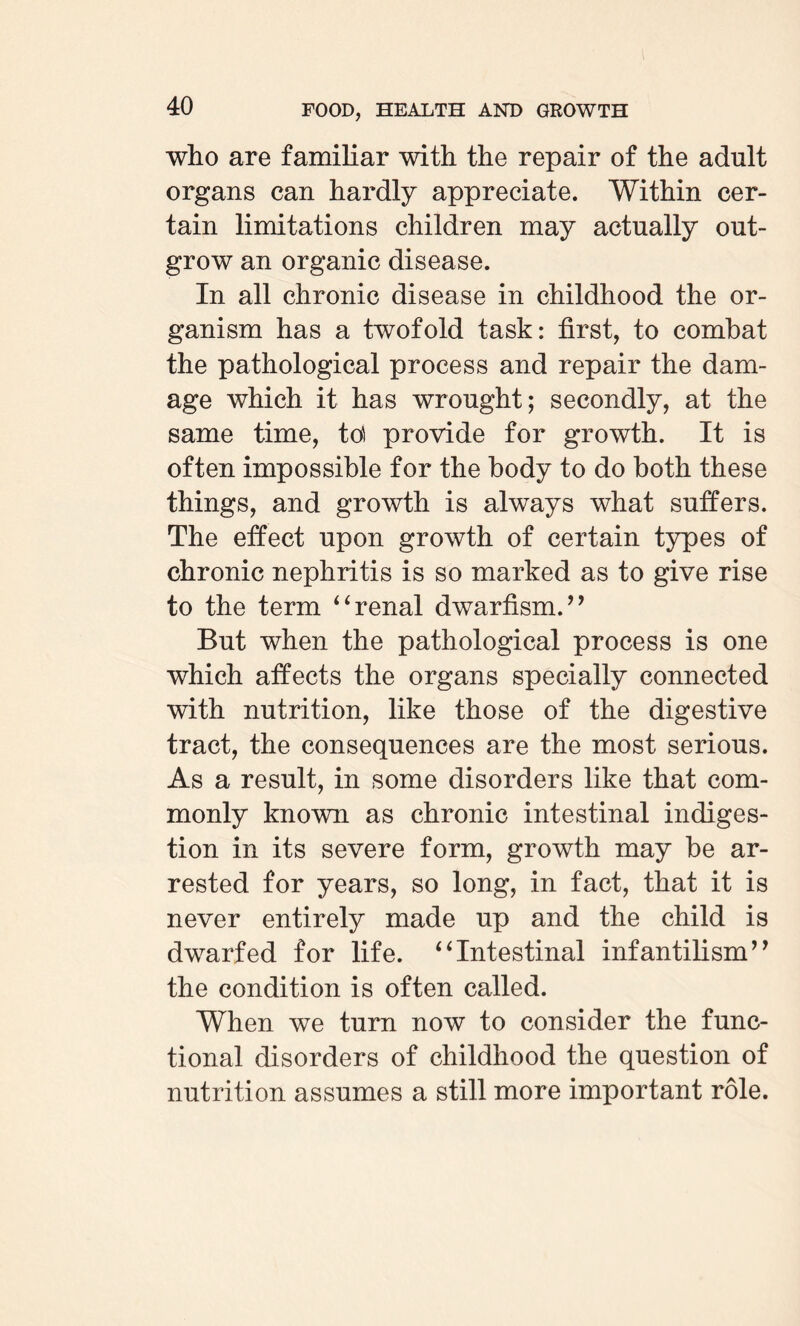 who are familiar with the repair of the adult organs can hardly appreciate. Within cer¬ tain limitations children may actually out¬ grow an organic disease. In all chronic disease in childhood the or¬ ganism has a twofold task: first, to combat the pathological process and repair the dam¬ age which it has wrought; secondly, at the same time, td provide for growth. It is often impossible for the body to do both these things, and growth is always what suffers. The effect upon growth of certain types of chronic nephritis is so marked as to give rise to the term ‘ 6 renal dwarfism/ ’ But when the pathological process is one which affects the organs specially connected with nutrition, like those of the digestive tract, the consequences are the most serious. As a result, in some disorders like that com¬ monly known as chronic intestinal indiges¬ tion in its severe form, growth may be ar¬ rested for years, so long, in fact, that it is never entirely made up and the child is dwarfed for life. “Intestinal infantilism” the condition is often called. When we turn now to consider the func¬ tional disorders of childhood the question of nutrition assumes a still more important role.