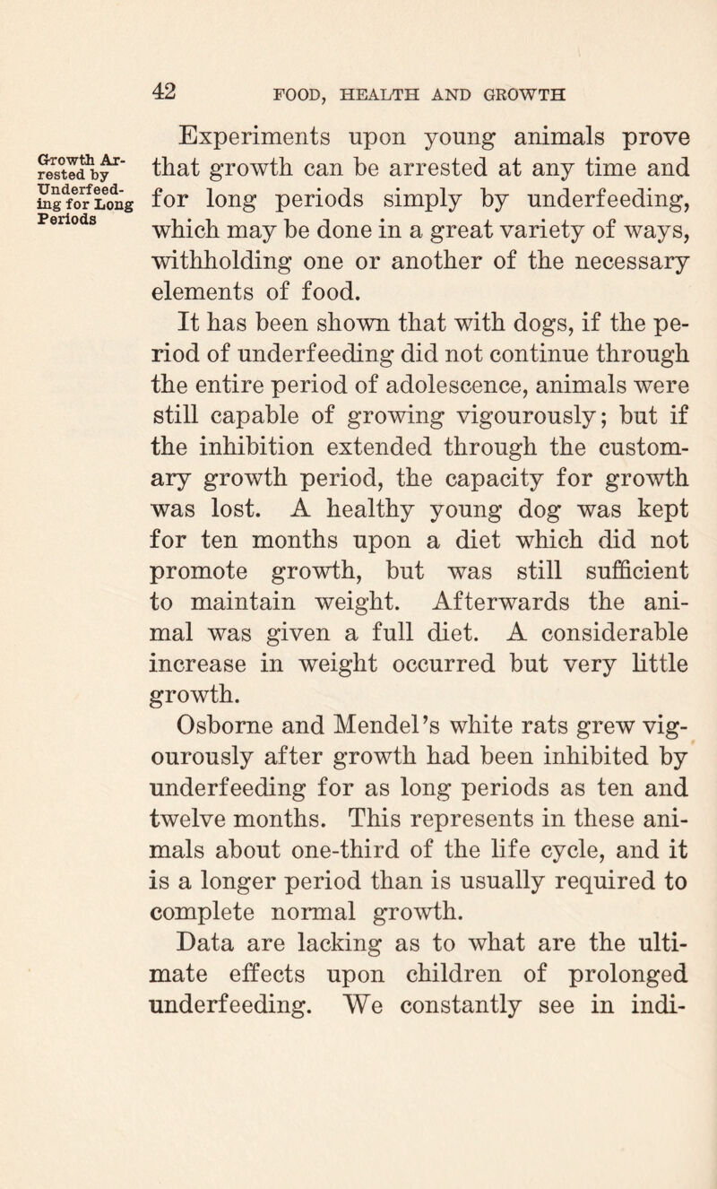 Growth Ar¬ rested by Underfeed¬ ing for Long Periods Experiments upon young animals prove that growth can be arrested at any time and for long periods simply by underfeeding, which may be done in a great variety of ways, withholding one or another of the necessary elements of food. It has been shown that with dogs, if the pe¬ riod of underfeeding did not continue through the entire period of adolescence, animals were still capable of growing vigourously; but if the inhibition extended through the custom¬ ary growth period, the capacity for growth was lost. A healthy young dog was kept for ten months upon a diet which did not promote growth, but was still sufficient to maintain weight. Afterwards the ani¬ mal was given a full diet. A considerable increase in weight occurred but very little growth. Osborne and Mendel’s white rats grew vig¬ ourously after growth had been inhibited by underfeeding for as long periods as ten and twelve months. This represents in these ani¬ mals about one-third of the life cycle, and it is a longer period than is usually required to complete normal growth. Data are lacking as to what are the ulti¬ mate effects upon children of prolonged underfeeding. We constantly see in indi-