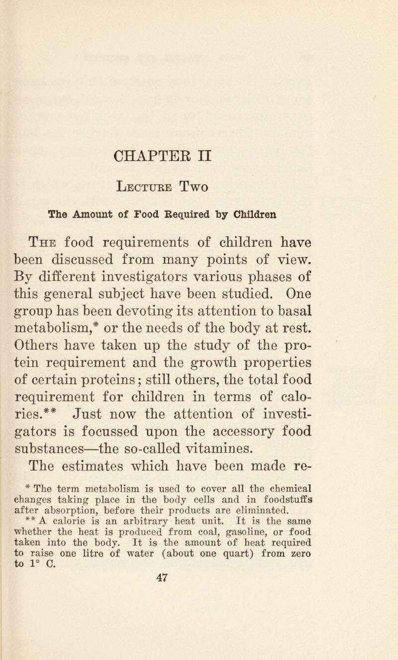 CHAPTER II Lecture Two The Amount of Food Required hy Children The food requirements of children have been discussed from many points of view. By different investigators various phases of this general subject have been studied. One group has been devoting its attention to basal metabolism,* or the needs of the body at rest. Others have taken up the study of the pro¬ tein requirement and the growth properties of certain proteins; still others, the total food requirement for children in terms of calo¬ ries. ** Just now the attention of investi¬ gators is focussed upon the accessory food substances—the so-called vitamines. The estimates which have been made re- * The term metabolism is used to cover all the chemical changes taking place in the body cells and in foodstuffs after absorption, before their products are eliminated. ** A calorie is an arbitrary heat unit. It is the same whether the heat is produced from coal, gasoline, or food taken into the body. It is the amount of heat required to raise one litre of water (about one quart) from zero to 1° C.