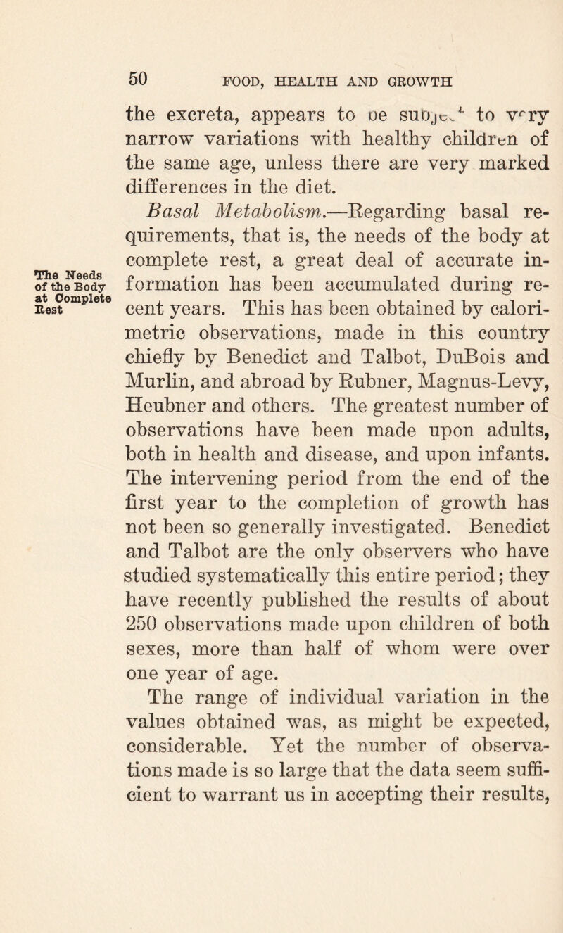 The Needs of the Body at Complete Rest the excreta, appears to oe subjcs/ to vrry narrow variations with healthy children of the same age, unless there are very marked differences in the diet. Basal Metabolism.—Regarding basal re¬ quirements, that is, the needs of the body at complete rest, a great deal of accurate in¬ formation has been accumulated during re¬ cent years. This has been obtained by calori¬ metric observations, made in this country chiefly by Benedict and Talbot, DuBois and Murlin, and abroad by Rubner, Magnus-Levy, Heubner and others. The greatest number of observations have been made upon adults, both in health and disease, and upon infants. The intervening period from the end of the first year to the completion of growth has not been so generally investigated. Benedict and Talbot are the only observers who have studied systematically this entire period; they have recently published the results of about 250 observations made upon children of both sexes, more than half of whom were over one year of age. The range of individual variation in the values obtained was, as might be expected, considerable. Yet the number of observa¬ tions made is so large that the data seem suffi¬ cient to warrant us in accepting their results,