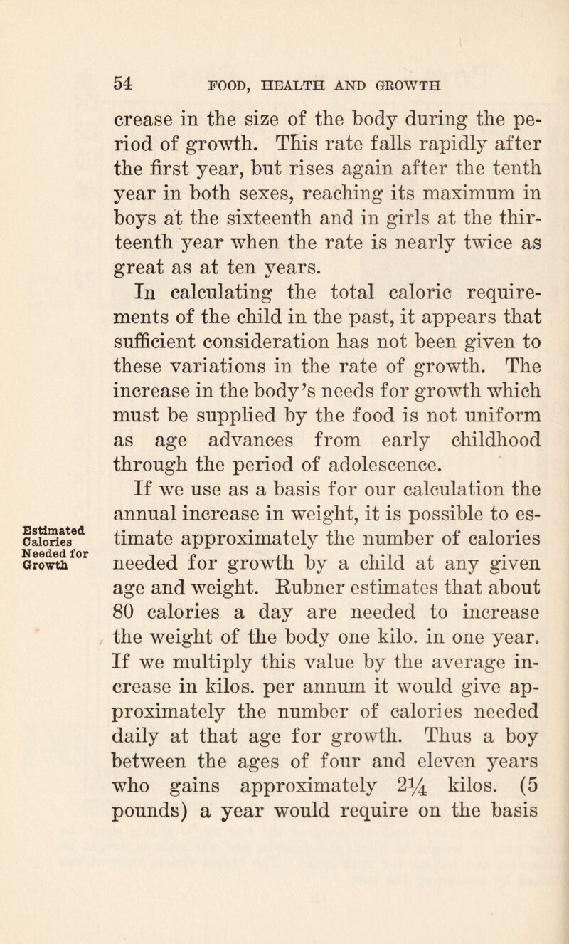 Estimated Calories Needed for Growth crease in the size of the body during the pe¬ riod of growth. This rate falls rapidly after the first year, but rises again after the tenth year in both sexes, reaching its maximum in boys at the sixteenth and in girls at the thir¬ teenth year when the rate is nearly twice as great as at ten years. In calculating the total caloric require¬ ments of the child in the past, it appears that sufficient consideration has not been given to these variations in the rate of growth. The increase in the body’s needs for growth which must be supplied by the food is not uniform as age advances from early childhood through the period of adolescence. If we use as a basis for our calculation the annual increase in weight, it is possible to es¬ timate approximately the number of calories needed for growth by a child at any given age and weight. Rubner estimates that about 80 calories a day are needed to increase the weight of the body one kilo, in one year. If we multiply this value by the average in¬ crease in kilos, per annum it would give ap¬ proximately the number of calories needed daily at that age for growth. Thus a boy between the ages of four and eleven years who gains approximately 2*4 kilos. (5 pounds) a year would require on the basis