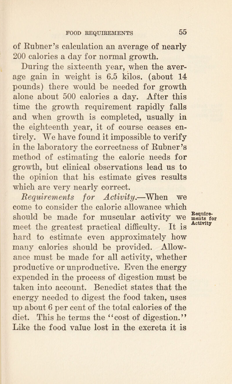 of Bubner’s calculation an average of nearly 200 calories a day for normal growth. During the sixteenth year, when the aver¬ age gain in weight is 6.5 kilos, (about 14 pounds) there would be needed for growth alone about 500 calories a day. After this time the growth requirement rapidly falls and when growth is completed, usually in the eighteenth year, it of course ceases en¬ tirely. We have found it impossible to verify in the laboratory the correctness of Bubner’s method of estimating the caloric needs for growth, but clinical observations lead us to the opinion that his estimate gives results which are very nearly correct. Requirements for Activity.—When we come to consider the caloric allowance which should be made for muscular activity we meet the greatest practical difficulty. It is hard to estimate even approximately how many calories should be provided. Allow¬ ance must be made for all activity, whether productive or unproductive. Even the energy expended in the process of digestion must be taken into account. Benedict states that the energy needed to digest the food taken, uses up about 6 per cent of the total calories of the diet. This he terms the “cost of digestion.” Like the food value lost in the excreta it is Require¬ ments for Activity