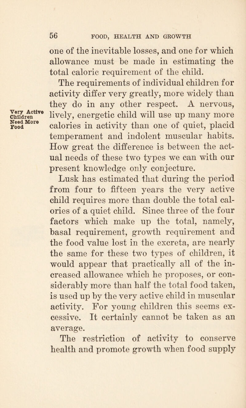 Very Active Children Need More Food one of the inevitable losses, and one for which allowance must be made in estimating the total caloric requirement of the child. The requirements of individual children for activity differ very greatly, more widely than they do in any other respect. A nervous, lively, energetic child will use up many more calories in activity than one of quiet, placid temperament and indolent muscular habits. How great the difference is between the act¬ ual needs of these two types we can with our present knowledge only conjecture. Lusk has estimated that during the period from four to fifteen years the very active child requires more than double the total cal¬ ories of a quiet child. Since three of the four factors which make up the total, namely, basal requirement, growth requirement and the food value lost in the excreta, are nearly the same for these two types of children, it would appear that practically all of the in¬ creased allowance which he proposes, or con¬ siderably more than half the total food taken, is used up by the very active child in muscular activity. For young children this seems ex¬ cessive. It certainly cannot be taken as an average. The restriction of activity to conserve health and promote growth when food supply