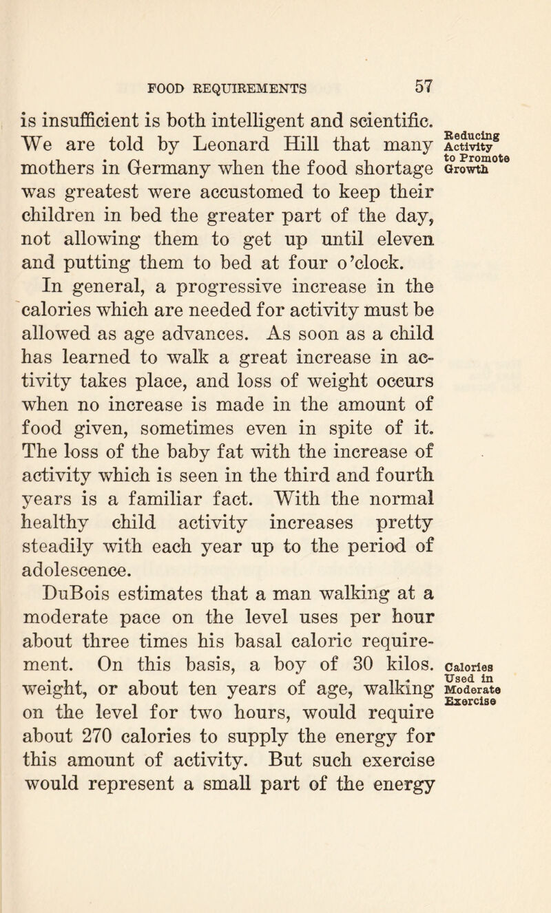 is insufficient is both intelligent and scientific. We are told by Leonard Hill that many mothers in Germany when the food shortage was greatest were accustomed to keep their children in bed the greater part of the day, not allowing them to get up until eleven and putting them to bed at four o’clock. In general, a progressive increase in the calories which are needed for activity must be allowed as age advances. As soon as a child has learned to walk a great increase in ac¬ tivity takes place, and loss of weight occurs when no increase is made in the amount of food given, sometimes even in spite of it. The loss of the baby fat with the increase of activity which is seen in the third and fourth years is a familiar fact. With the normal healthy child activity increases pretty steadily with each year up to the period of adolescence. HuBois estimates that a man walking at a moderate pace on the level uses per hour about three times his basal caloric require¬ ment. On this basis, a boy of 30 kilos, weight, or about ten years of age, walking on the level for two hours, would require about 270 calories to supply the energy for this amount of activity. But such exercise would represent a small part of the energy Reducing Activity to Promote Growth Calories Used in Moderate Exercise