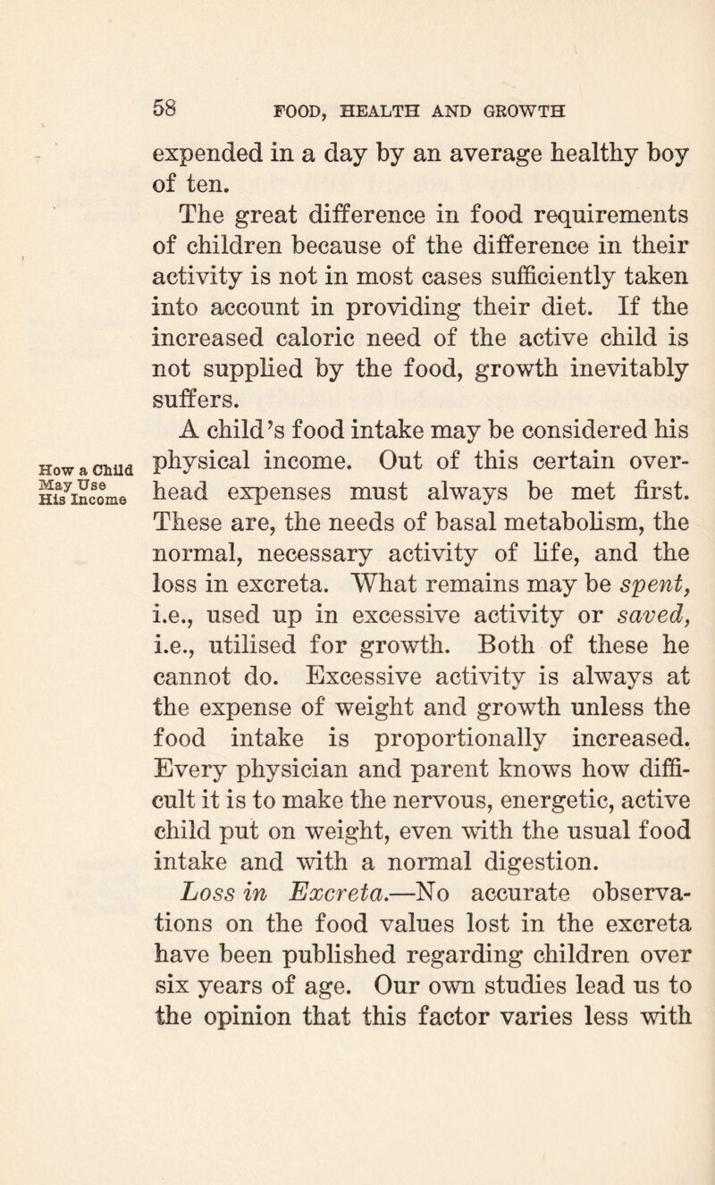 How a Child May Use His Income expended in a day by an average healthy boy of ten. The great difference in food requirements of children because of the difference in their activity is not in most cases sufficiently taken into account in providing their diet. If the increased caloric need of the active child is not supplied by the food, growth inevitably suffers. A child’s food intake may be considered his physical income. Out of this certain over¬ head expenses must always be met first. These are, the needs of basal metabolism, the normal, necessary activity of life, and the loss in excreta. What remains may be spent, i.e., used up in excessive activity or saved, i.e., utilised for growth. Both of these he cannot do. Excessive activity is always at the expense of weight and growth unless the food intake is proportionally increased. Every physician and parent knows how diffi¬ cult it is to make the nervous, energetic, active child put on weight, even with the usual food intake and with a normal digestion. Loss in Excreta.—No accurate observa¬ tions on the food values lost in the excreta have been published regarding children over six years of age. Our own studies lead us to the opinion that this factor varies less with