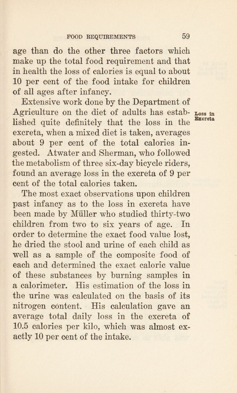 age than do the other three factors which make np the total food requirement and that in health the loss of calories is equal to about 10 per cent of the food intake for children of all ages after infancy. Extensive work done by the Department of Agriculture on the diet of adults has estab¬ lished quite definitely that the loss in the excreta, when a mixed diet is taken, averages about 9 per cent of the total calories in¬ gested. Atwater and Sherman, who followed the metabolism of three six-day bicycle riders, found an average loss in the excreta of 9 per cent of the total calories taken. The most exact observations upon children past infancy as to the loss in excreta have been made by Muller who studied thirty-two children from two to six years of age. In order to determine the exact food value lost, he dried the stool and urine of each child as well as a sample of the composite food of each and determined the exact caloric value of these substances by burning samples in a calorimeter. His estimation of the loss in the urine was calculated on the basis of its nitrogen content. His calculation gave an average total daily loss in the excreta of 10.5 calories per kilo, which was almost ex¬ actly 10 per cent of the intake. Loss in Excreta