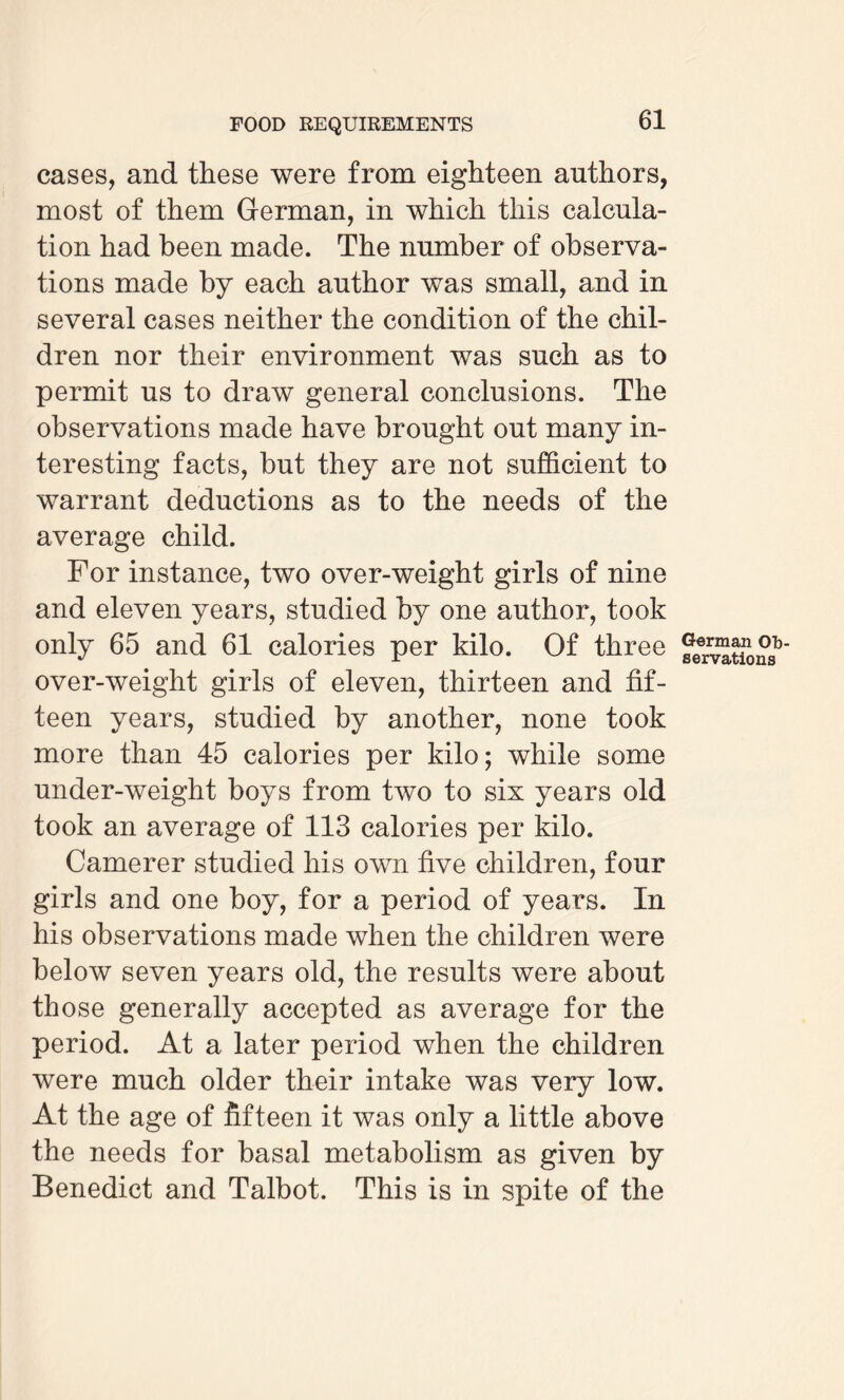 cases, and these were from eighteen authors, most of them German, in which this calcula¬ tion had been made. The number of observa¬ tions made by each author was small, and in several cases neither the condition of the chil¬ dren nor their environment was such as to permit us to draw general conclusions. The observations made have brought out many in¬ teresting facts, but they are not sufficient to warrant deductions as to the needs of the average child. For instance, two over-weight girls of nine and eleven years, studied by one author, took only 65 and 61 calories per kilo. Of three over-weight girls of eleven, thirteen and fif¬ teen years, studied by another, none took more than 45 calories per kilo; while some under-weight boys from two to six years old took an average of 113 calories per kilo. Camerer studied his own five children, four girls and one boy, for a period of years. In his observations made when the children were below seven years old, the results were about those generally accepted as average for the period. At a later period when the children were much older their intake was very low. At the age of fifteen it was only a little above the needs for basal metabolism as given by Benedict and Talbot. This is in spite of the German Ob¬ servations