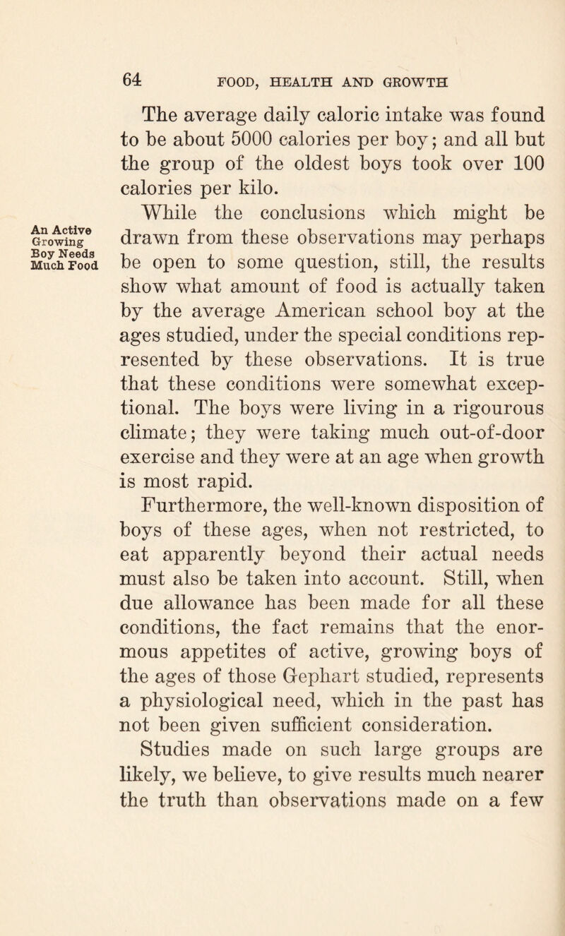 An Active Growing Boy Needs Much Food The average daily caloric intake was found to be about 5000 calories per boy; and all but the group of the oldest boys took over 100 calories per kilo. While the conclusions which might be drawn from these observations may perhaps be open to some question, still, the results show what amount of food is actually taken by the average American school boy at the ages studied, under the special conditions rep¬ resented by these observations. It is true that these conditions were somewhat excep¬ tional. The boys were living in a rigourous climate; they were taking much out-of-door exercise and they were at an age when growth is most rapid. Furthermore, the well-known disposition of boys of these ages, when not restricted, to eat apparently beyond their actual needs must also be taken into account. Still, when due allowance has been made for all these conditions, the fact remains that the enor¬ mous appetites of active, growing boys of the ages of those Gephart studied, represents a physiological need, which in the past has not been given sufficient consideration. Studies made on such large groups are likely, we believe, to give results much nearer the truth than observations made on a few