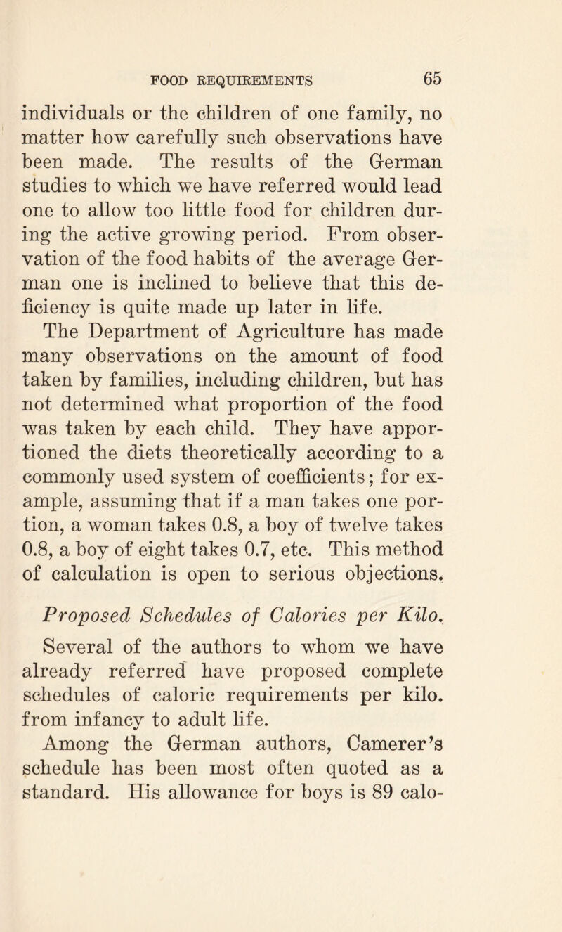 individuals or the children of one family, no matter how carefully such observations have been made. The results of the German studies to which we have referred would lead one to allow too little food for children dur¬ ing the active growing period. From obser¬ vation of the food habits of the average Ger¬ man one is inclined to believe that this de¬ ficiency is quite made up later in life. The Department of Agriculture has made many observations on the amount of food taken by families, including children, but has not determined what proportion of the food was taken by each child. They have appor¬ tioned the diets theoretically according to a commonly used system of coefficients; for ex¬ ample, assuming that if a man takes one por¬ tion, a woman takes 0.8, a boy of twelve takes 0.8, a boy of eight takes 0.7, etc. This method of calculation is open to serious objections. Proposed Schedules of Calories per Kilo, Several of the authors to whom we have already referred have proposed complete schedules of caloric requirements per kilo, from infancy to adult life. Among the German authors, Camerer’s schedule has been most often quoted as a standard. His allowance for boys is 89 calo-
