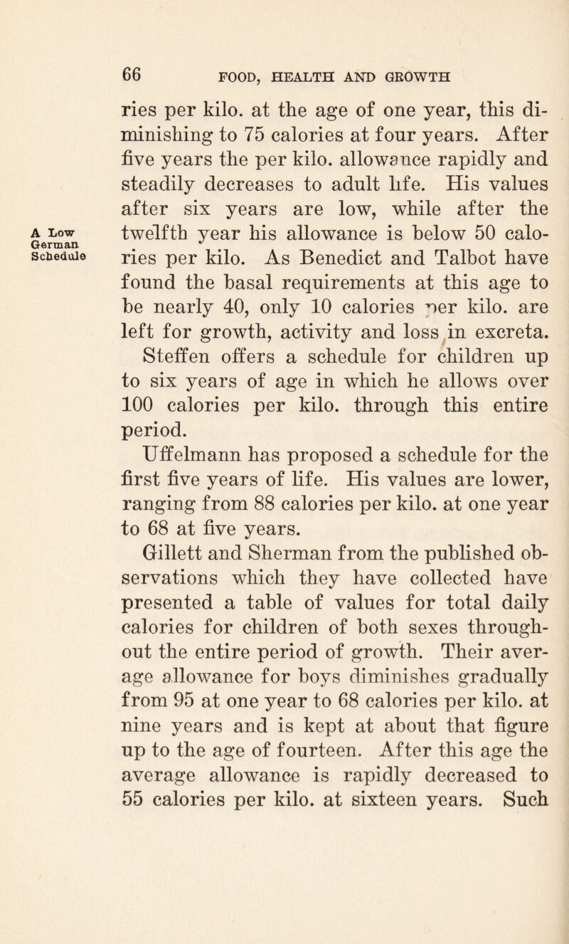 A Low German. Schedule ries per kilo, at the age of one year, this di¬ minishing to 75 calories at four years. After five years the per kilo, allowance rapidly and steadily decreases to adult life. His values after six years are low, while after the twelfth year his allowance is below 50 calo¬ ries per kilo. As Benedict and Talbot have found the basal requirements at this age to be nearly 40, only 10 calories ^er kilo, are left for growth, activity and loss in excreta. Steffen oilers a schedule for children up to six years of age in which he allows over 100 calories per kilo, through this entire period. Uffelmann has proposed a schedule for the first five years of life. His values are lower, ranging from 88 calories per kilo, at one year to 68 at five years. Gillett and Sherman from the published ob¬ servations which they have collected have presented a table of values for total daily calories for children of both sexes through¬ out the entire period of growth. Their aver¬ age allowance for boys diminishes gradually from 95 at one year to 68 calories per kilo, at nine years and is kept at about that figure up to the age of fourteen. After this age the average allowance is rapidly decreased to 55 calories per kilo, at sixteen years. Such