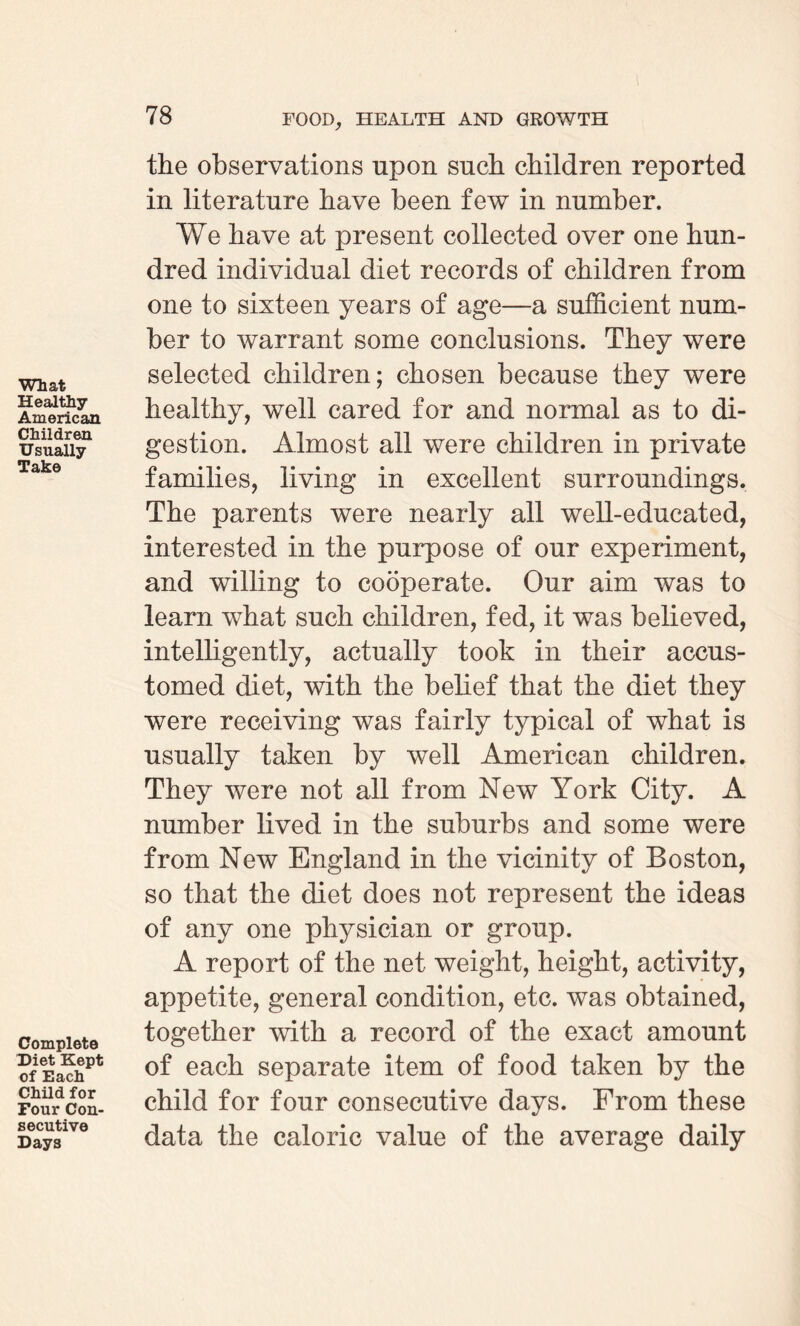 What Healthy American Children Usually Take Complete Diet Kept of Each Child for Four Con¬ secutive Days the observations upon such children reported in literature have been few in number. We have at present collected over one hun¬ dred individual diet records of children from one to sixteen years of age—a sufficient num¬ ber to warrant some conclusions. They were selected children; chosen because they were healthy, well cared for and normal as to di¬ gestion. Almost all were children in private families, living in excellent surroundings. The parents were nearly all well-educated, interested in the purpose of our experiment, and willing to cooperate. Our aim was to learn what such children, fed, it was believed, intelligently, actually took in their accus¬ tomed diet, with the belief that the diet they were receiving was fairly typical of what is usually taken by well American children. They were not all from New York City. A number lived in the suburbs and some were from New England in the vicinity of Boston, so that the diet does not represent the ideas of any one physician or group. A report of the net weight, height, activity, appetite, general condition, etc. was obtained, together with a record of the exact amount of each separate item of food taken by the child for four consecutive days. From these data the caloric value of the average daily