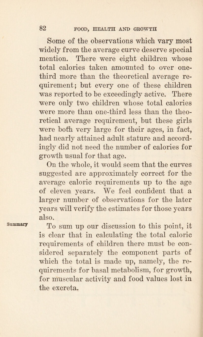 Summary Some of the observations which vary most widely from the average curve deserve special mention. There were eight children whose total calories taken amounted to over one- third more than the theoretical average re¬ quirement; but every one of these children was reported to be exceedingly active. There were only two children whose total calories were more than one-third less than the theo¬ retical average requirement, but these girls were both very large for their ages, in fact, had nearly attained adult stature and accord¬ ingly did not need the number of calories for growth usual for that age. On the whole, it would seem that the curves suggested are approximately correct for the average caloric requirements up to the age of eleven years. We feel confident that a larger number of observations for the later years will verify the estimates for those years also. To sum up our discussion to this point, it is clear that in calculating the total caloric requirements of children there must be con¬ sidered separately the component parts of which the total is made up, namely, the re¬ quirements for basal metabolism, for growth, for muscular activity and food values lost in the excreta.