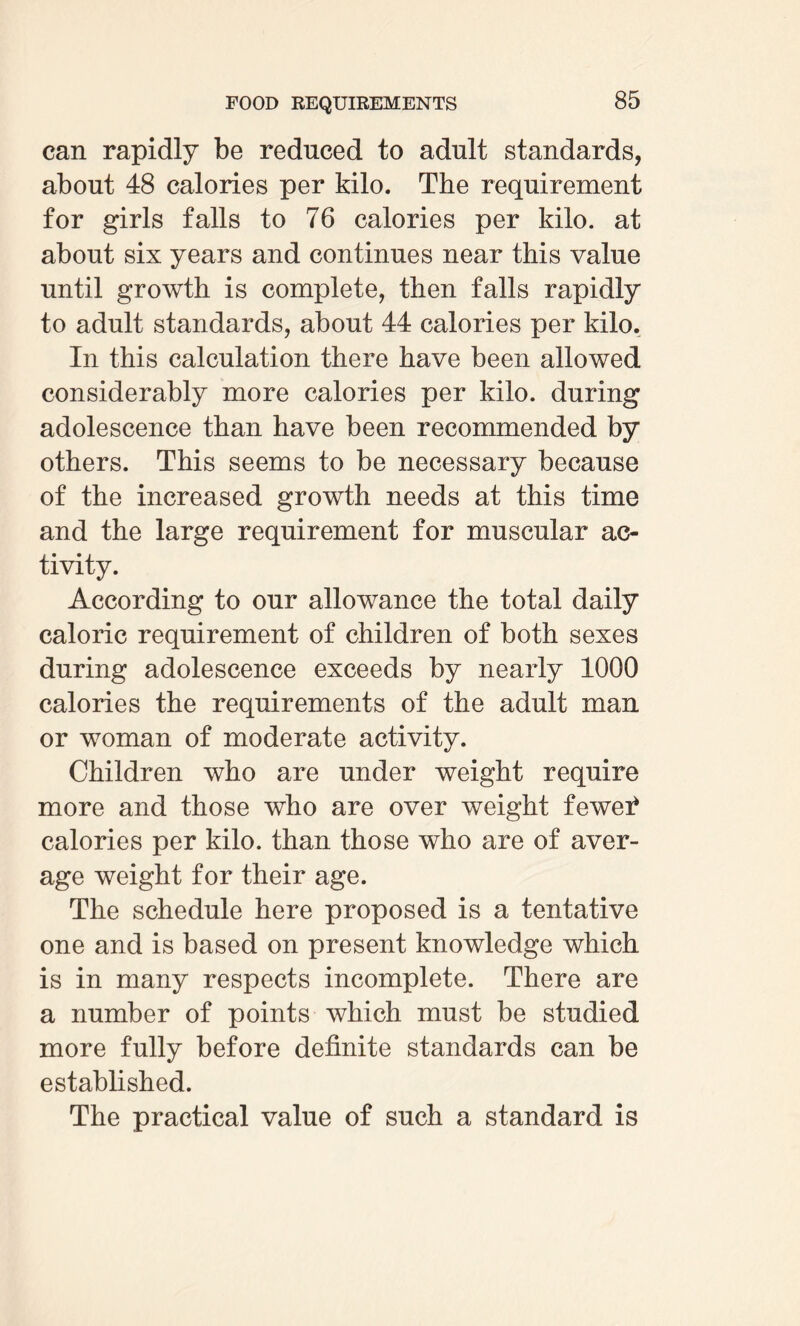 can rapidly be reduced to adult standards, about 48 calories per kilo. The requirement for girls falls to 76 calories per kilo, at about six years and continues near this value until growth is complete, then falls rapidly to adult standards, about 44 calories per kilo. In this calculation there have been allowed considerably more calories per kilo, during adolescence than have been recommended by others. This seems to be necessary because of the increased growth needs at this time and the large requirement for muscular ac¬ tivity. According to our allowance the total daily caloric requirement of children of both sexes during adolescence exceeds by nearly 1000 calories the requirements of the adult man or woman of moderate activity. Children who are under weight require more and those who are over weight fewei* calories per kilo, than those who are of aver¬ age weight for their age. The schedule here proposed is a tentative one and is based on present knowledge which is in many respects incomplete. There are a number of points which must be studied more fully before definite standards can be established. The practical value of such a standard is