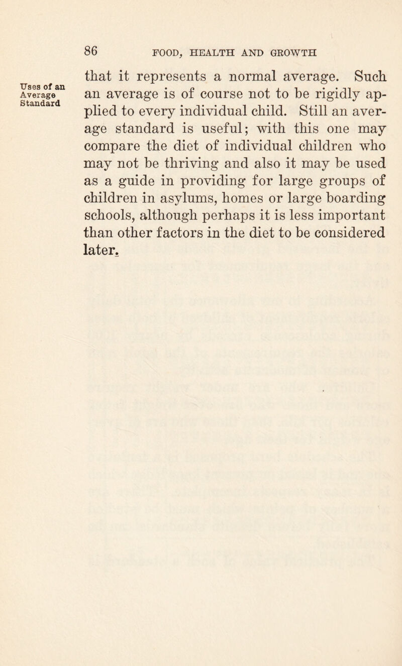 Uses of an Average Standard that it represents a normal average. Such an average is of course not to be rigidly ap¬ plied to every individual child. Still an aver¬ age standard is useful; with this one may compare the diet of individual children who may not be thriving and also it may be used as a guide in providing for large groups of children in asylums, homes or large boarding schools, although perhaps it is less important than other factors in the diet to be considered later.
