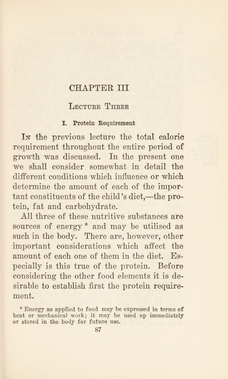CHAPTER III Lecture Three I. Protein Requirement Iisr the previous lecture the total caloric requirement throughout the entire period of growth was discussed. In the present one we shall consider somewhat in detail the different conditions which influence or which determine the amount of each of the impor¬ tant constituents of the child’s diet,—the pro¬ tein, fat and carbohydrate. All three of these nutritive substances are sources of energy * and may be utilised as such in the body. There are, however, other important considerations which affect the amount of each one of them in the diet. Es¬ pecially is this true of the protein. Before considering the other food elements it is de¬ sirable to establish first the protein require¬ ment. * Energy as applied to food may be expressed in terms of heat or mechanical work; it may be used up immediately or stored in the body for future use.