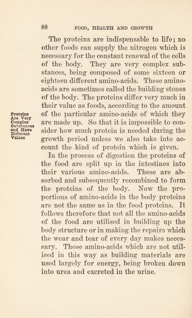 Proteins Are Very Complex Substances and Have Different Values The proteins are indispensable to life; no other foods can supply the nitrogen which is necessary for the constant renewal of the cells of the body. They are very complex sub¬ stances, being composed of some sixteen or eighteen different amino-acids. These amino- acids are sometimes called the building stones of the body. The proteins differ very much in their value as foods, according to the amount of the particular amino-acids of which they are made up. So that it is impossible to con¬ sider how much protein is needed during the growth period unless we also take into ac¬ count the kind of protein which is given. In the process of digestion the proteins of the food are split up in the intestines into their various amino-acids. These are ab¬ sorbed and subsequently recombined to form the proteins of the body. Now the pro¬ portions of amino-acids in the body proteins are not the same as in the food proteins. It follows therefore that not all the amino-acids of the food are utilised in building up the body structure or in making the repairs which the wear and tear of every day makes neces¬ sary. Those amino-acids which are not util¬ ised in this way as building materials are used largely for energy, being broken down into urea and excreted in the urine.