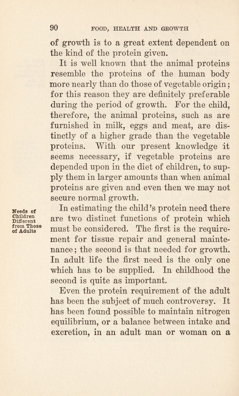 Needs of Children Different from Those of Adults of growth is to a great extent dependent on the kind of the protein given. It is well known that the animal proteins resemble the proteins of the human body more nearly than do those of vegetable origin; for this reason they are definitely preferable during the period of growth. For the child, therefore, the animal proteins, such as are furnished in milk, eggs and meat, are dis¬ tinctly of a higher grade than the vegetable proteins. With our present knowledge it seems necessary, if vegetable proteins are depended upon in the diet of children, to sup¬ ply them in larger amounts than when animal proteins are given and even then we may not secure normal growth. In estimating the child’s protein need there are two distinct functions of protein which must be considered. The first is the require¬ ment for tissue repair and general mainte¬ nance ; the second is that needed for growth. In adult life the first need is the only one which has to be supplied. In childhood the second is quite as important. Even the protein requirement of the adult has been the subject of much controversy. It has been found possible to maintain nitrogen equilibrium, or a balance between intake and excretion, in an adult man or woman on a