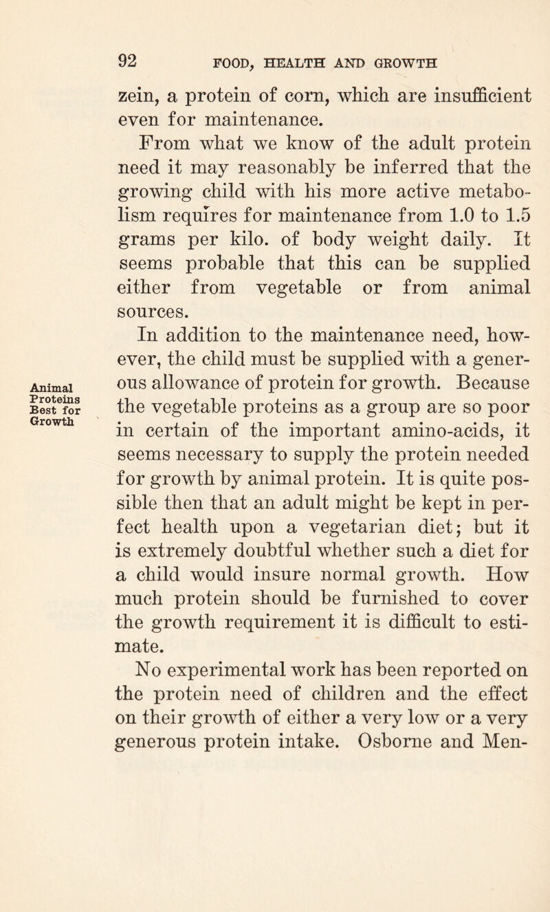 Animal Proteins Best for Growth zein, a protein of corn, which are insufficient even for maintenance. From what we know of the adult protein need it may reasonably be inferred that the growing child with his more active metabo¬ lism requires for maintenance from 1.0 to 1.5 grams per kilo, of body weight daily. It seems probable that this can be supplied either from vegetable or from animal sources. In addition to the maintenance need, how¬ ever, the child must be supplied with a gener¬ ous allowance of protein for growth. Because the vegetable proteins as a group are so poor in certain of the important amino-acids, it seems necessary to supply the protein needed for growth by animal protein. It is quite pos¬ sible then that an adult might be kept in per¬ fect health upon a vegetarian diet; but it is extremely doubtful whether such a diet for a child would insure normal growth. How much protein should be furnished to cover the growth requirement it is difficult to esti¬ mate. No experimental work has been reported on the protein need of children and the effect on their growth of either a very low or a very generous protein intake. Osborne and Men-