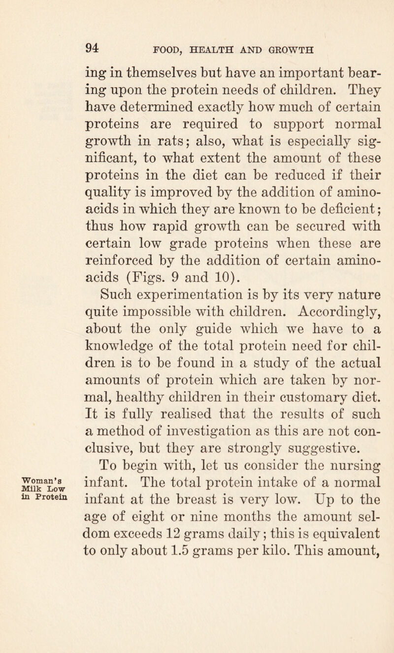 Woman’s Milk Low in Protein ing in themselves but have an important bear¬ ing upon the protein needs of children. They have determined exactly how much of certain proteins are required to support normal growth in rats; also, what is especially sig¬ nificant, to what extent the amount of these proteins in the diet can be reduced if their quality is improved by the addition of amino- acids in which they are known to be deficient; thus how rapid growth can be secured with certain low grade proteins when these are reinforced by the addition of certain amino- acids (Figs. 9 and 10). Such experimentation is by its very nature quite impossible with children. Accordingly, about the only guide which we have to a knowledge of the total protein need for chil¬ dren is to be found in a study of the actual amounts of protein which are taken by nor¬ mal, healthy children in their customary diet. It is fully realised that the results of such a method of investigation as this are not con¬ clusive, but they are strongly suggestive. To begin with, let us consider the nursing infant. The total protein intake of a normal infant at the breast is very low. Up to the age of eight or nine months the amount sel¬ dom exceeds 12 grams daily ; this is equivalent to only about 1.5 grams per kilo. This amount,