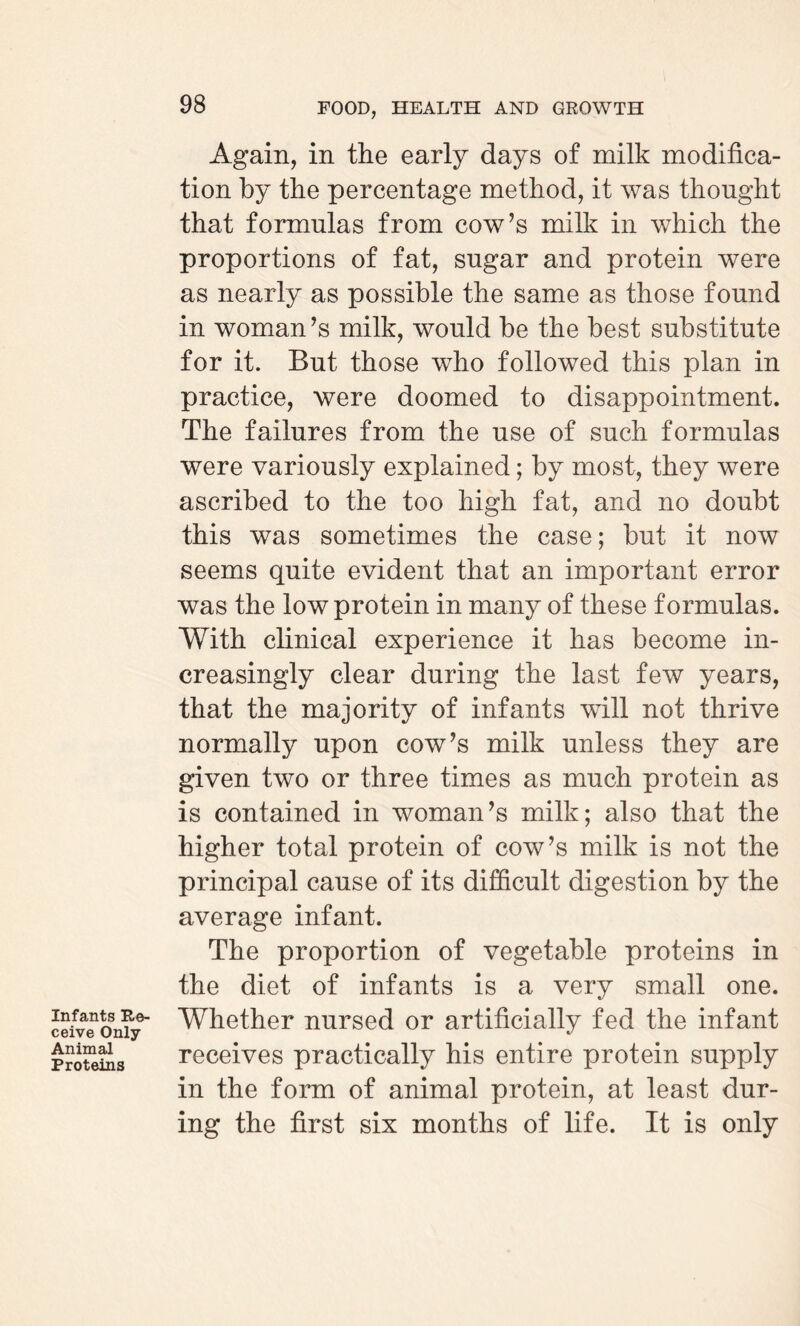 Infants Re¬ ceive Only- Animal Proteins 98 FOOD, HEALTH AND GROWTH Again, in the early days of milk modifica¬ tion by the percentage method, it was thought that formulas from cow’s milk in which the proportions of fat, sugar and protein were as nearly as possible the same as those found in woman’s milk, would be the best substitute for it. But those who followed this plan in practice, were doomed to disappointment. The failures from the use of such formulas were variously explained; by most, they were ascribed to the too high fat, and no doubt this was sometimes the case; but it now seems quite evident that an important error was the low protein in many of these formulas. With clinical experience it has become in¬ creasingly clear during the last few years, that the majority of infants will not thrive normally upon cow’s milk unless they are given two or three times as much protein as is contained in woman’s milk; also that the higher total protein of cow’s milk is not the principal cause of its difficult digestion by the average infant. The proportion of vegetable proteins in the diet of infants is a very small one. Whether nursed or artificially fed the infant receives practically his entire protein supply in the form of animal protein, at least dur¬ ing the first six months of life. It is only