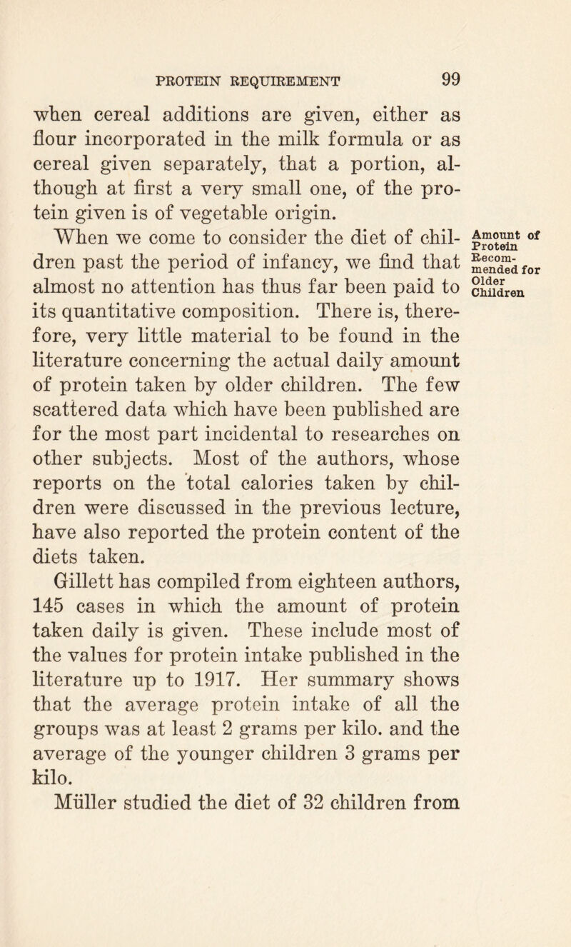 when cereal additions are given, either as flour incorporated in the milk formula or as cereal given separately, that a portion, al¬ though at first a very small one, of the pro¬ tein given is of vegetable origin. When we come to consider the diet of chil¬ dren past the period of infancy, we find that almost no attention has thus far been paid to its quantitative composition. There is, there¬ fore, very little material to be found in the literature concerning the actual daily amount of protein taken by older children. The few scattered data which have been published are for the most part incidental to researches on other subjects. Most of the authors, whose reports on the total calories taken by chil¬ dren were discussed in the previous lecture, have also reported the protein content of the diets taken. Gillett has compiled from eighteen authors, 145 cases in which the amount of protein taken daily is given. These include most of the values for protein intake published in the literature up to 1917. Her summary shows that the average protein intake of all the groups was at least 2 grams per kilo, and the average of the younger children 3 grams per kilo. Muller studied the diet of 32 children from Amount of Protein Recom¬ mended for Older Children