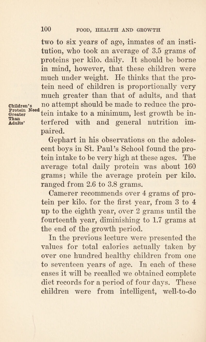two to six years of age, inmates of an insti¬ tution, who took an average of 3.5 grams of proteins per kilo, daily. It should be borne in mind, however, that these children were much under weight. He thinks that the pro¬ tein need of children is proportionally very much greater than that of adults, and that children’s no attempt should be made to reduce the pro- Greater tem intake to a minimum, lest growth be m- Than ^ Adults’ terfered with and general nutrition im¬ paired. Gephart in his observations on the adoles¬ cent boys in St. Paul’s School found the pro¬ tein intake to be very high at these ages. The average total daily protein was about 160 grams; while the average protein per kilo, ranged from 2.6 to 3.8 grams. Camerer recommends over 4 grams of pro¬ tein per kilo, for the first year, from 3 to 4 up to the eighth year, over 2 grams until the fourteenth year, diminishing to 1.7 grams at the end of the growth period. In the previous lecture were presented the values for total calories actually taken by over one hundred healthy children from one to seventeen years of age. In each of these cases it will be recalled we obtained complete diet records for a period of four days. These children were from intelligent, well-to-do