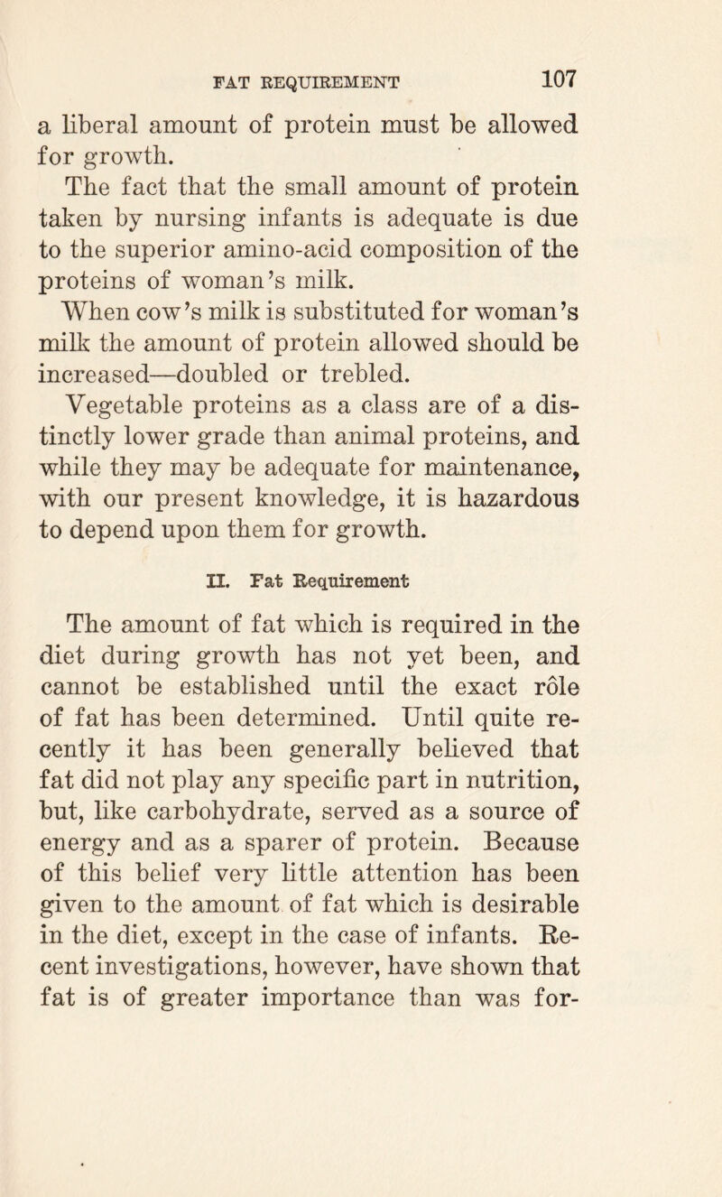 a liberal amount of protein must be allowed for growth. The fact that the small amount of protein taken by nursing infants is adequate is due to the superior amino-acid composition of the proteins of woman’s milk. When cow’s milk is substituted for woman’s milk the amount of protein allowed should be increased—doubled or trebled. Vegetable proteins as a class are of a dis¬ tinctly lower grade than animal proteins, and while they may be adequate for maintenance, with our present knowledge, it is hazardous to depend upon them for growth. II. Fat Requirement The amount of fat which is required in the diet during growth has not yet been, and cannot be established until the exact role of fat has been determined. Until quite re¬ cently it has been generally believed that fat did not play any specific part in nutrition, but, like carbohydrate, served as a source of energy and as a sparer of protein. Because of this belief very little attention has been given to the amount of fat which is desirable in the diet, except in the case of infants. Re¬ cent investigations, however, have shown that fat is of greater importance than was for-