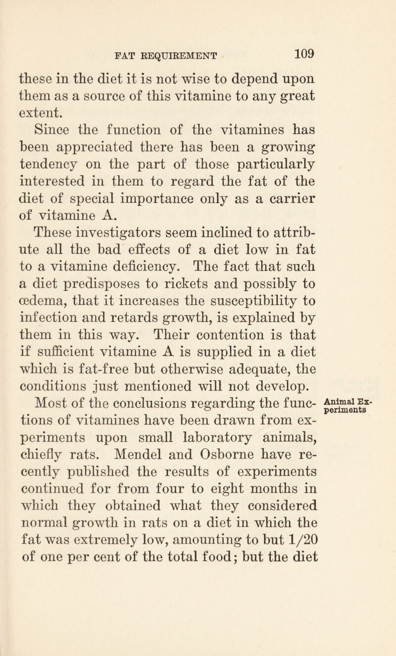 these in the diet it is not wise to depend upon them as a source of this vitamine to any great extent. Since the function of the vitamines has been appreciated there has been a growing tendency on the part of those particularly interested in them to regard the fat of the diet of special importance only as a carrier of vitamine A. These investigators seem inclined to attrib¬ ute all the bad effects of a diet low in fat to a vitamine deficiency. The fact that such a diet predisposes to rickets and possibly to oedema, that it increases the susceptibility to infection and retards growth, is explained by them in this way. Their contention is that if sufficient vitamine A is supplied in a diet which is fat-free but otherwise adequate, the conditions just mentioned will not develop. Most of the conclusions regarding the func¬ tions of vitamines have been drawn from ex¬ periments upon small laboratory animals, chiefly rats. Mendel and Osborne have re¬ cently published the results of experiments continued for from four to eight months in which they obtained what they considered normal growth in rats on a diet in which the fat was extremely low, amounting to but 1/20 of one per cent of the total food; but the diet Animal Ex¬ periments