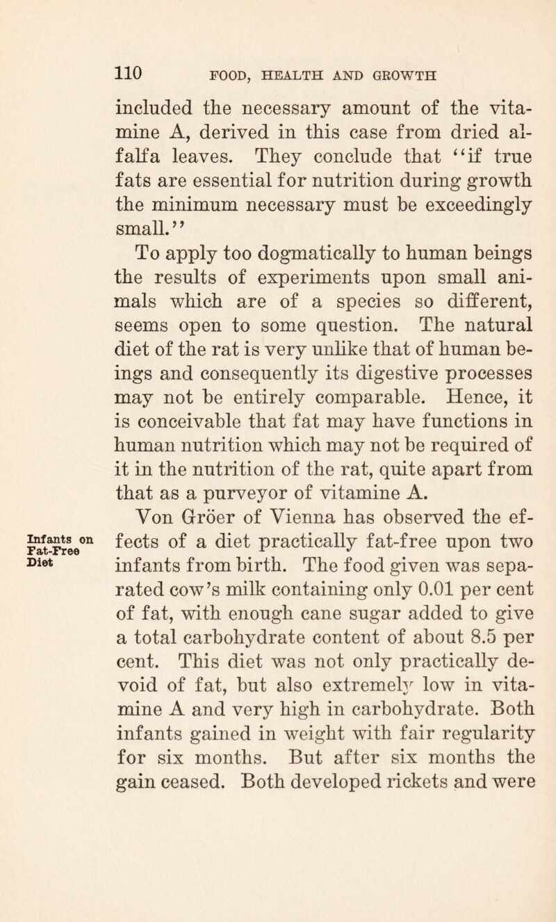 included the necessary amount of the vita- mine A, derived in this case from dried al¬ falfa leaves. They conclude that “if true fats are essential for nutrition during growth the minimum necessary must be exceedingly small. ’ ’ To apply too dogmatically to human beings the results of experiments upon small ani¬ mals which are of a species so different, seems open to some question. The natural diet of the rat is very unlike that of human be¬ ings and consequently its digestive processes may not be entirely comparable. Hence, it is conceivable that fat may have functions in human nutrition which may not be required of it in the nutrition of the rat, quite apart from that as a purveyor of vitamine A. Von Groer of Vienna has observed the ef- FaLFr©e°n ^ec^s a diet practically fat-free upon two Diet infants from birth. The food given was sepa¬ rated cow’s milk containing only 0.01 per cent of fat, with enough cane sugar added to give a total carbohydrate content of about 8.5 per cent. This diet was not only practically de¬ void of fat, but also extremely low in vita- mine A and very high in carbohydrate. Both infants gained in weight with fair regularity for six months. But after six months the gain ceased. Both developed rickets and were