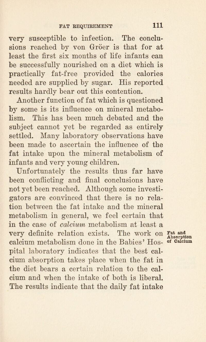 very susceptible to infection. The conclu¬ sions reached by von Groer is that for at least the first six months of life infants can be successfully nourished on a diet which is practically fat-free provided the calories needed are supplied by sugar. His reported results hardly bear out this contention. Another function of fat which is questioned by some is its influence on mineral metabo¬ lism. This has been much debated and the subject cannot yet be regarded as entirely settled. Many laboratory observations have been made to ascertain the influence of the fat intake upon the mineral metabolism of infants and very young children. Unfortunately the results thus far have been conflicting and final conclusions have not yet been reached. Although some investi¬ gators are convinced that there is no rela¬ tion between the fat intake and the mineral metabolism in general, we feel certain that in the case of calcium metabolism at least a very definite relation exists. The work on calcium metabolism done in the Babies’ Hos¬ pital laboratory indicates that the best cal¬ cium absorption takes place when the fat in the diet bears a certain relation to the cal¬ cium and when the intake of both is liberal. The results indicate that the daily fat intake Fat and Absorption of Calcium