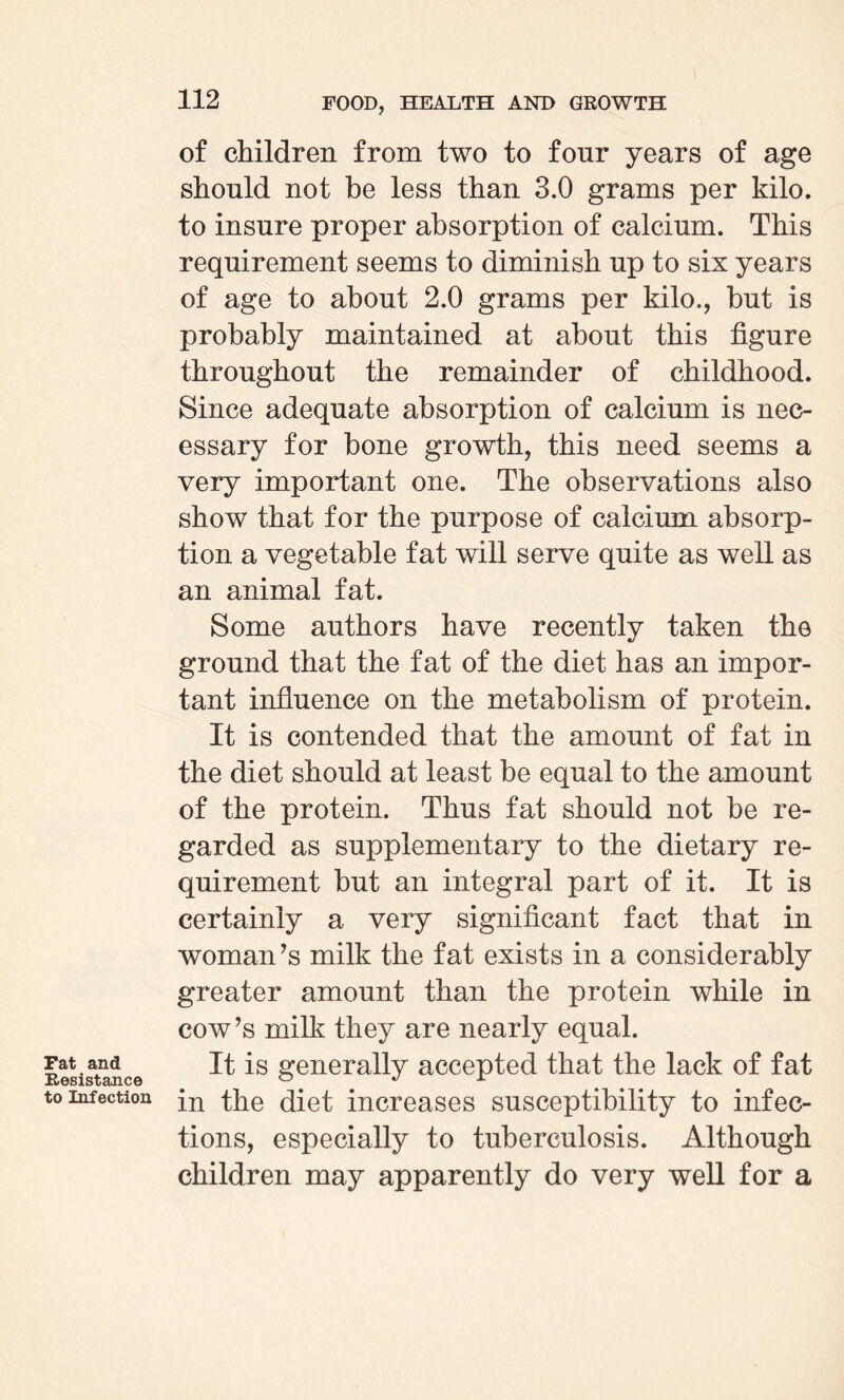 Fat and Resistance to Infection of children from two to four years of age should not be less than 3.0 grams per kilo, to insure proper absorption of calcium. This requirement seems to diminish up to six years of age to about 2.0 grams per kilo., but is probably maintained at about this figure throughout the remainder of childhood. Since adequate absorption of calcium is nec¬ essary for bone growth, this need seems a very important one. The observations also show that for the purpose of calcium absorp¬ tion a vegetable fat will serve quite as well as an animal fat. Some authors have recently taken the ground that the fat of the diet has an impor¬ tant influence on the metabolism of protein. It is contended that the amount of fat in the diet should at least be equal to the amount of the protein. Thus fat should not be re¬ garded as supplementary to the dietary re¬ quirement but an integral part of it. It is certainly a very significant fact that in woman’s milk the fat exists in a considerably greater amount than the protein while in cow’s milk they are nearly equal. It is generally accepted that the lack of fat in the diet increases susceptibility to infec¬ tions, especially to tuberculosis. Although children may apparently do very well for a