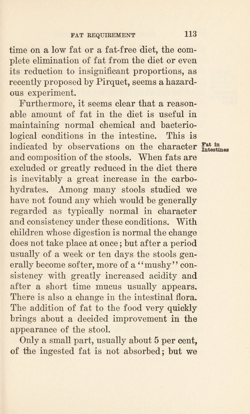 time on a low fat or a fat-free diet, the com¬ plete elimination of fat from the diet or even its reduction to insignificant proportions, as recently proposed by Pirquet, seems a hazard¬ ous experiment. Furthermore, it seems clear that a reason¬ able amount of fat in the diet is useful in maintaining normal chemical and bacterio¬ logical conditions in the intestine. This is indicated by observations on the character destines and composition of the stools. When fats are excluded or greatly reduced in the diet there is inevitably a great increase in the carbo¬ hydrates. Among many stools studied we have not found any which would be generally regarded as typically normal in character and consistency under these conditions. With children whose digestion is normal the change does not take place at once; but after a period usually of a week or ten days the stools gen¬ erally become softer, more of a 4‘mushy’ ’ con¬ sistency with greatly increased acidity and after a short time mucus usually appears. There is also a change in the intestinal flora. The addition of fat to the food very quickly brings about a decided improvement in the appearance of the stool. Only a small part, usually about 5 per cent, of the ingested fat is not absorbed; but we