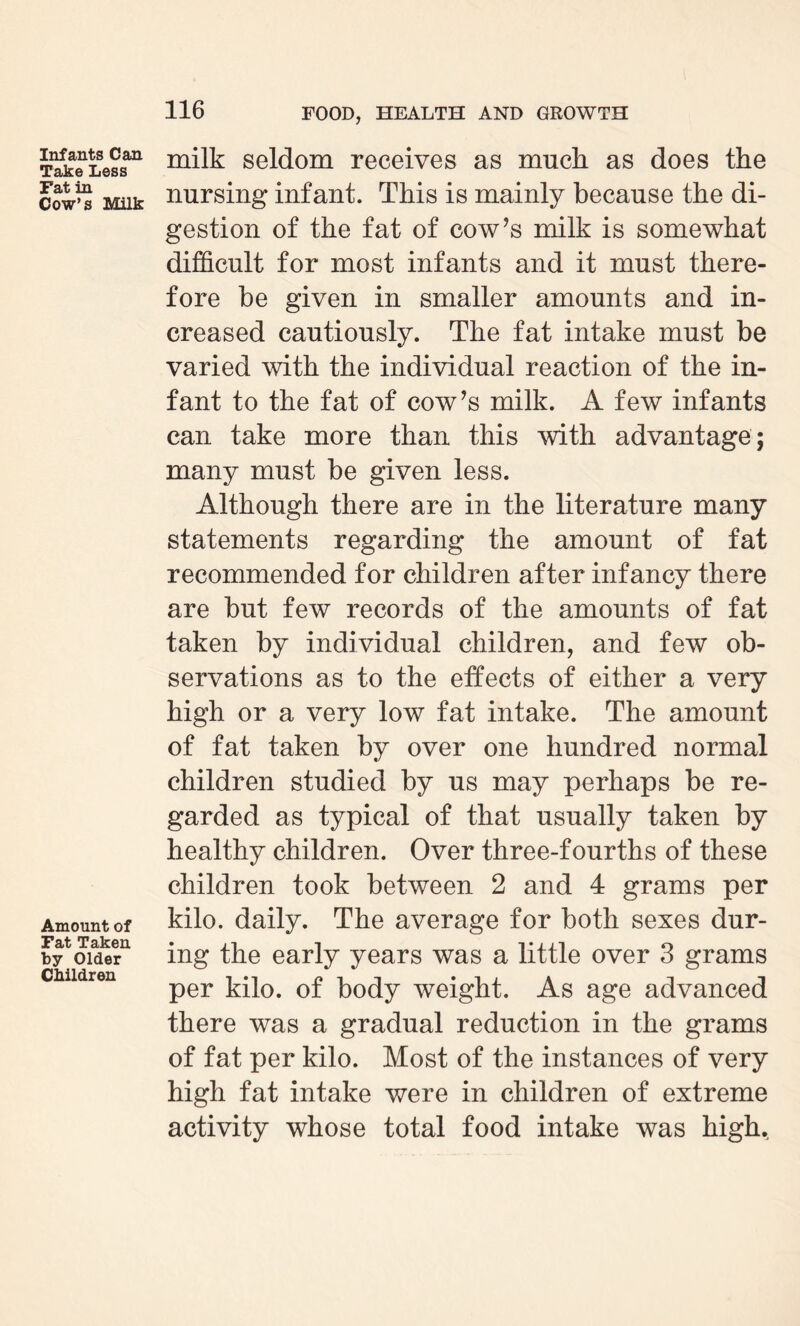 Infants Can Take Less Fat in Cow’s Milk Amount of Fat Taken by Older Children milk seldom receives as muck as does the nursing infant. This is mainly because the di¬ gestion of the fat of cow’s milk is somewhat difficult for most infants and it must there¬ fore be given in smaller amounts and in¬ creased cautiously. The fat intake must be varied with the individual reaction of the in¬ fant to the fat of cow’s milk. A few infants can take more than this with advantage; many must be given less. Although there are in the literature many statements regarding the amount of fat recommended for children after infancy there are but few records of the amounts of fat taken by individual children, and few ob¬ servations as to the effects of either a very high or a very low fat intake. The amount of fat taken by over one hundred normal children studied by us may perhaps be re¬ garded as typical of that usually taken by healthy children. Over three-fourths of these children took between 2 and 4 grams per kilo, daily. The average for both sexes dur¬ ing the early years was a little over 3 grams per kilo, of body weight. As age advanced there was a gradual reduction in the grams of fat per kilo. Most of the instances of very high fat intake were in children of extreme activity whose total food intake was high.