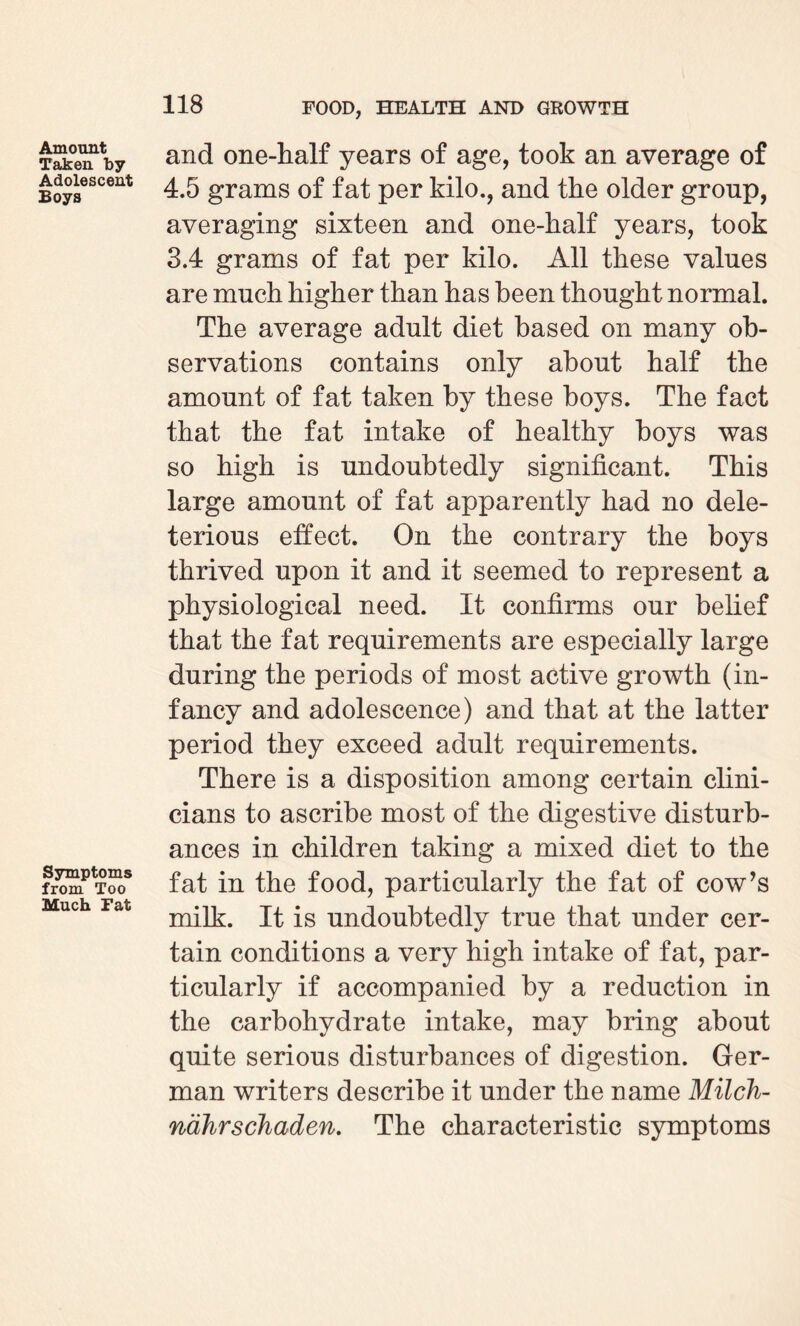 Amount Taken by Adolescent Boys Symptoms from Too Much Fat and one-half years of age, took an average of 4.5 grams of fat per kilo., and the older group, averaging sixteen and one-half years, took 3.4 grams of fat per kilo. All these values are much higher than has been thought normal. The average adult diet based on many ob¬ servations contains only about half the amount of fat taken by these boys. The fact that the fat intake of healthy boys was so high is undoubtedly significant. This large amount of fat apparently had no dele¬ terious effect. On the contrary the boys thrived upon it and it seemed to represent a physiological need. It confirms our belief that the fat requirements are especially large during the periods of most active growth (in¬ fancy and adolescence) and that at the latter period they exceed adult requirements. There is a disposition among certain clini¬ cians to ascribe most of the digestive disturb¬ ances in children taking a mixed diet to the fat in the food, particularly the fat of cow’s milk. It is undoubtedly true that under cer¬ tain conditions a very high intake of fat, par¬ ticularly if accompanied by a reduction in the carbohydrate intake, may bring about quite serious disturbances of digestion. Ger¬ man writers describe it under the name Milch- nahrschaden. The characteristic symptoms