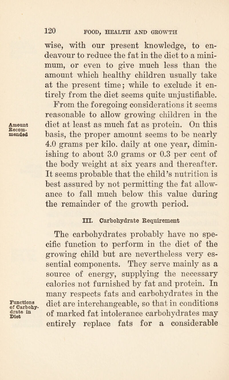 Amount Recom¬ mended Functions of Carbohy¬ drate in Diet wise, with our present knowledge, to en¬ deavour to reduce the fat in the diet to a mini¬ mum, or even to give much less than the amount which healthy children usually take at the present time; while to exclude it en¬ tirely from the diet seems quite unjustifiable. From the foregoing considerations it seems reasonable to allow growing children in the diet at least as much fat as protein. On this basis, the proper amount seems to be nearly 4.0 grams per kilo, daily at one year, dimin¬ ishing to about 3.0 grams or 0.3 per cent of the body weight at six years and thereafter. It seems probable that the child’s nutrition is best assured by not permitting the fat allow¬ ance to fall much below this value during the remainder of the growth period. III. Carbohydrate Requirement The carbohydrates probably have no spe¬ cific function to perform in the diet of the growing child but are nevertheless very es¬ sential components. They serve mainly as a source of energy, supplying the necessary calories not furnished by fat and protein. In many respects fats and carbohydrates in the diet are interchangeable, so that in conditions of marked fat intolerance carbohydrates may entirely replace fats for a considerable