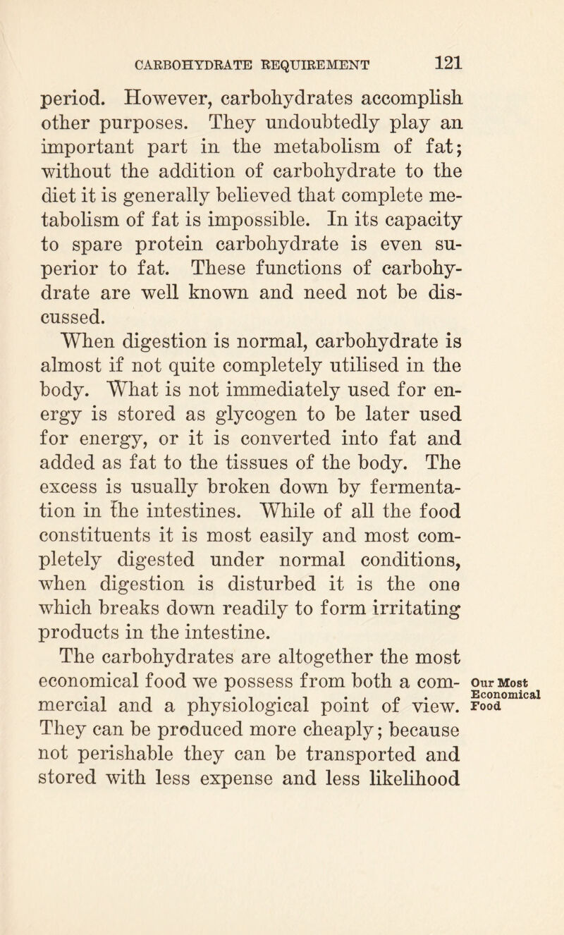 period. However, carbohydrates accomplish other purposes. They undoubtedly play an important part in the metabolism of fat; without the addition of carbohydrate to the diet it is generally believed that complete me¬ tabolism of fat is impossible. In its capacity to spare protein carbohydrate is even su¬ perior to fat. These functions of carbohy¬ drate are well known and need not be dis¬ cussed. When digestion is normal, carbohydrate is almost if not quite completely utilised in the body. What is not immediately used for en¬ ergy is stored as glycogen to be later used for energy, or it is converted into fat and added as fat to the tissues of the body. The excess is usually broken down by fermenta¬ tion. in the intestines. While of all the food constituents it is most easily and most com¬ pletely digested under normal conditions, when digestion is disturbed it is the one which breaks down readily to form irritating products in the intestine. The carbohydrates are altogether the most economical food we possess from both a com¬ mercial and a physiological point of view. They can be produced more cheaply; because not perishable they can be transported and stored with less expense and less likelihood Our Most Economical rood