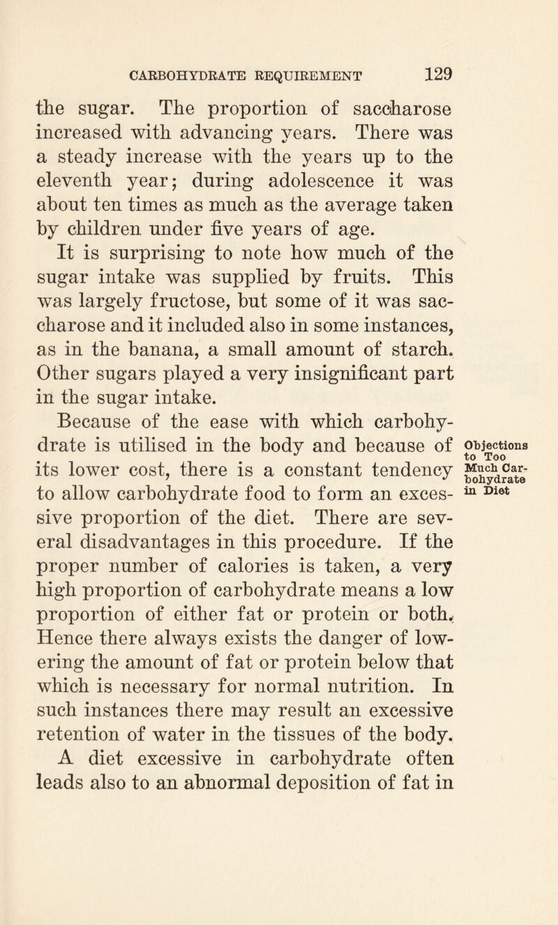 the sugar. The proportion of saccharose increased with advancing years. There was a steady increase with the years up to the eleventh year; during adolescence it was about ten times as much as the average taken by children under five years of age. It is surprising to note how much of the sugar intake was supplied by fruits. This was largely fructose, but some of it was sac¬ charose and it included also in some instances, as in the banana, a small amount of starch. Other sugars played a very insignificant part in the sugar intake. Because of the ease with which carbohy¬ drate is utilised in the body and because of its lower cost, there is a constant tendency to allow carbohydrate food to form an exces¬ sive proportion of the diet. There are sev¬ eral disadvantages in this procedure. If the proper number of calories is taken, a very high proportion of carbohydrate means a low proportion of either fat or protein or both.: Hence there always exists the danger of low¬ ering the amount of fat or protein below that which is necessary for normal nutrition. In such instances there may result an excessive retention of water in the tissues of the body. A diet excessive in carbohydrate often leads also to an abnormal deposition of fat in Objections to Too Much Car¬ bohydrate in Diet