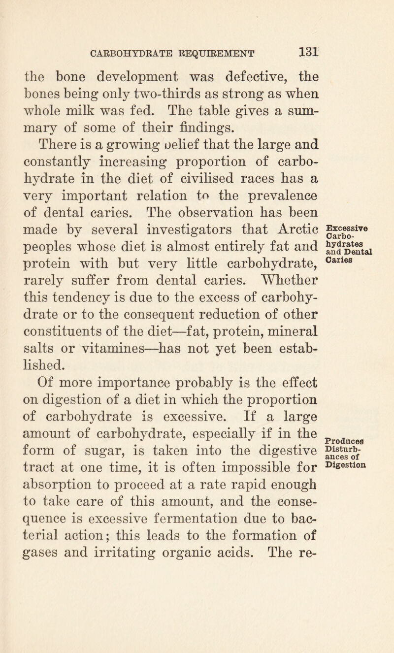 the bone development was defective, the bones being only two-thirds as strong as when whole milk was fed. The table gives a sum¬ mary of some of their findings. There is a growing oelief that the large and constantly increasing proportion of carbo¬ hydrate in the diet of civilised races has a very important relation to the prevalence of dental caries. The observation has been made by several investigators that Arctic peoples whose diet is almost entirely fat and protein with but very little carbohydrate, rarely suffer from dental caries. Whether this tendency is due to the excess of carbohy¬ drate or to the consequent reduction of other constituents of the diet—fat, protein, mineral salts or vitamines—has not yet been estab¬ lished. Of more importance probably is the effect on digestion of a diet in which the proportion of carbohydrate is excessive. If a large amount of carbohydrate, especially if in the form of sugar, is taken into the digestive tract at one time, it is often impossible for absorption to proceed at a rate rapid enough to take care of this amount, and the conse¬ quence is excessive fermentation due to bac¬ terial action; this leads to the formation of gases and irritating organic acids. The re- Excessive Carbo¬ hydrates and Dental Caries Produces Disturb¬ ances of Digestion