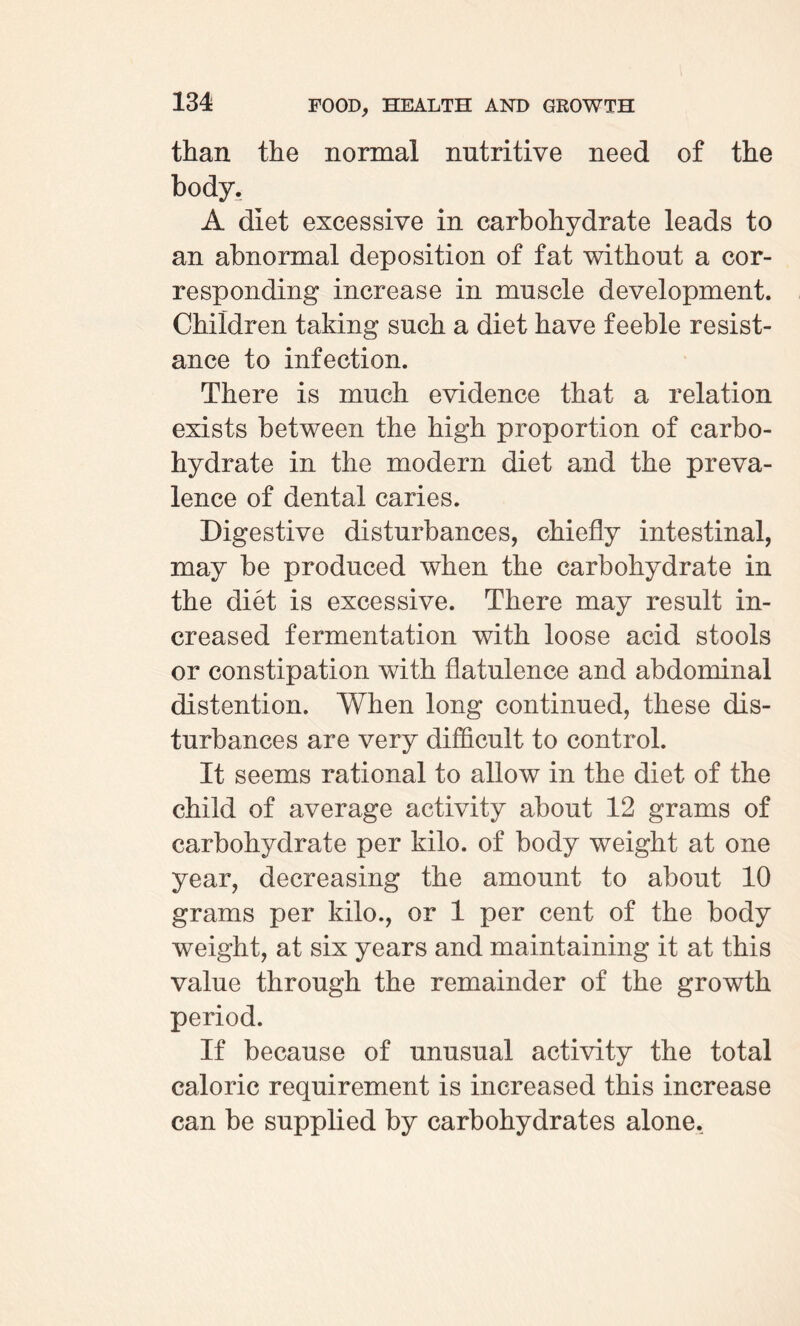 than the normal nutritive need of the body. A diet excessive in carbohydrate leads to an abnormal deposition of fat without a cor¬ responding increase in muscle development. Children taking such a diet have feeble resist¬ ance to infection. There is much evidence that a relation exists between the high proportion of carbo¬ hydrate in the modern diet and the preva¬ lence of dental caries. Digestive disturbances, chiefly intestinal, may be produced when the carbohydrate in the diet is excessive. There may result in¬ creased fermentation with loose acid stools or constipation with flatulence and abdominal distention. When long continued, these dis¬ turbances are very difficult to control. It seems rational to allow in the diet of the child of average activity about 12 grams of carbohydrate per kilo, of body weight at one year, decreasing the amount to about 10 grams per kilo., or 1 per cent of the body weight, at six years and maintaining it at this value through the remainder of the growth period. If because of unusual activity the total caloric requirement is increased this increase can be supplied by carbohydrates alone.