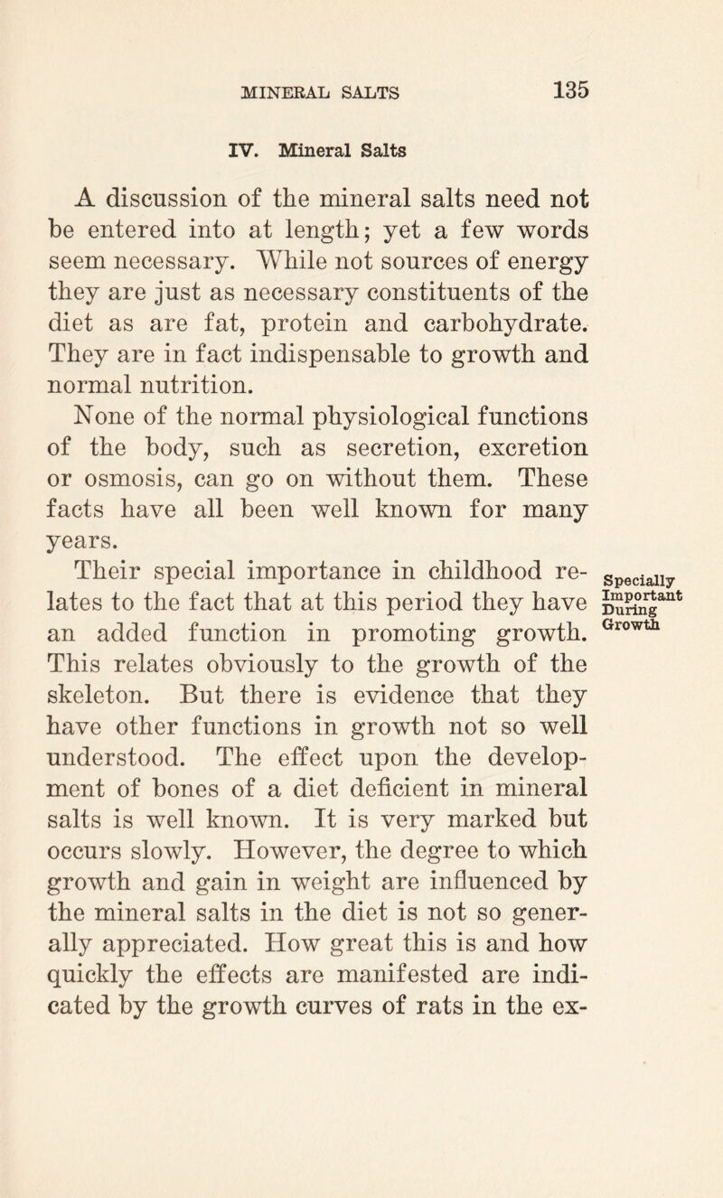 IV. Mineral Salts A discussion of the mineral salts need not be entered into at length; yet a few words seem necessary. While not sources of energy they are just as necessary constituents of the diet as are fat, protein and carbohydrate. They are in fact indispensable to growth and normal nutrition. None of the normal physiological functions of the body, such as secretion, excretion or osmosis, can go on without them. These facts have all been well known for many years. Their special importance in childhood re¬ lates to the fact that at this period they have an added function in promoting growth. This relates obviously to the growth of the skeleton. But there is evidence that they have other functions in growth not so well understood. The effect upon the develop¬ ment of hones of a diet deficient in mineral salts is well known. It is very marked but occurs slowly. However, the degree to which growth and gain in weight are influenced by the mineral salts in the diet is not so gener¬ ally appreciated. How great this is and how quickly the effects are manifested are indi¬ cated by the growth curves of rats in the ex- Specially Important During Growth