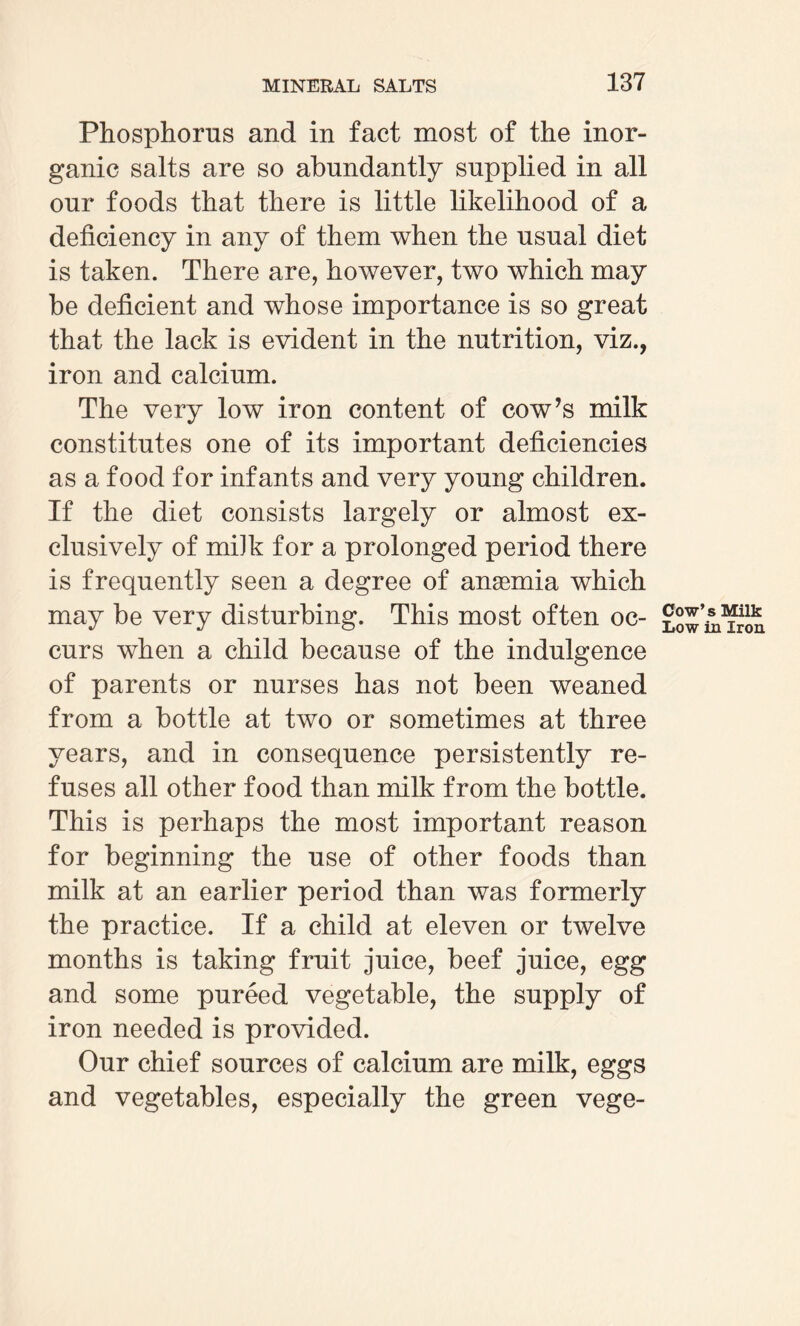 Phosphorus and in fact most of the inor¬ ganic salts are so abundantly supplied in all our foods that there is little likelihood of a deficiency in any of them when the usual diet is taken. There are, however, two which may be deficient and whose importance is so great that the lack is evident in the nutrition, viz., iron and calcium. The very low iron content of cow’s milk constitutes one of its important deficiencies as a food for infants and very young children. If the diet consists largely or almost ex¬ clusively of miJk for a prolonged period there is frequently seen a degree of anaemia which may be very disturbing. This most often oc¬ curs when a child because of the indulgence of parents or nurses has not been weaned from a bottle at two or sometimes at three years, and in consequence persistently re¬ fuses all other food than milk from the bottle. This is perhaps the most important reason for beginning the use of other foods than milk at an earlier period than was formerly the practice. If a child at eleven or twelve months is taking fruit juice, beef juice, egg and some pureed vegetable, the supply of iron needed is provided. Our chief sources of calcium are milk, eggs and vegetables, especially the green vege- Cow’s Milk Low in Iron