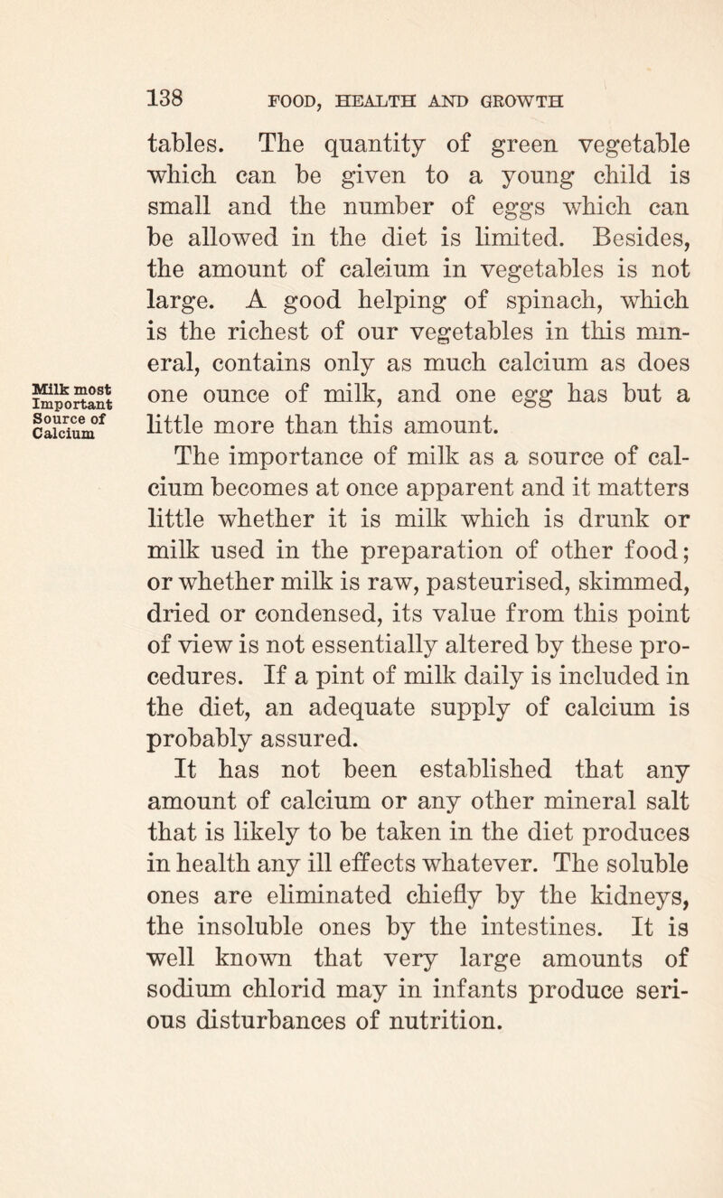 Milk most Important Source of Calcium tables. The quantity of green vegetable which can be given to a young child is small and the number of eggs which can be allowed in the diet is limited. Besides, the amount of calcium in vegetables is not large. A good helping of spinach, which is the richest of our vegetables in this min¬ eral, contains only as much calcium as does one ounce of milk, and one egg has but a little more than this amount. The importance of milk as a source of cal¬ cium becomes at once apparent and it matters little whether it is milk which is drunk or milk used in the preparation of other food; or whether milk is raw, pasteurised, skimmed, dried or condensed, its value from this point of view is not essentially altered by these pro¬ cedures. If a pint of milk daily is included in the diet, an adequate supply of calcium is probably assured. It has not been established that any amount of calcium or any other mineral salt that is likely to be taken in the diet produces in health any ill effects whatever. The soluble ones are eliminated chiefly by the kidneys, the insoluble ones by the intestines. It is well known that very large amounts of sodium chlorid may in infants produce seri¬ ous disturbances of nutrition.