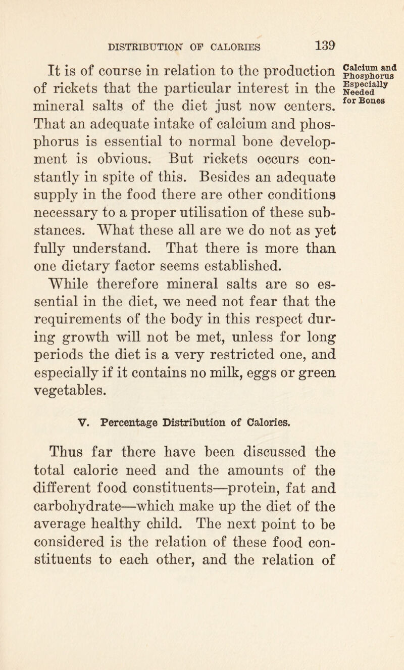 It is of course in relation to the production of rickets that the particular interest in the mineral salts of the diet just now centers. That an adequate intake of calcium and phos¬ phorus is essential to normal bone develop¬ ment is obvious. But rickets occurs con¬ stantly in spite of this. Besides an adequate supply in the food there are other conditions necessary to a proper utilisation of these sub¬ stances. What these all are we do not as yet fully understand. That there is more than one dietary factor seems established. While therefore mineral salts are so es¬ sential in the diet, we need not fear that the requirements of the body in this respect dur¬ ing growth will not be met, unless for long periods the diet is a very restricted one, and especially if it contains no milk, eggs or green vegetables. V. Percentage Distribution of Calories. Thus far there have been discussed the total caloric need and the amounts of the different food constituents—protein, fat and carbohydrate—which make up the diet of the average healthy child. The next point to be considered is the relation of these food con¬ stituents to each other, and the relation of Calcium and Phosphorus Especially Needed for Bones