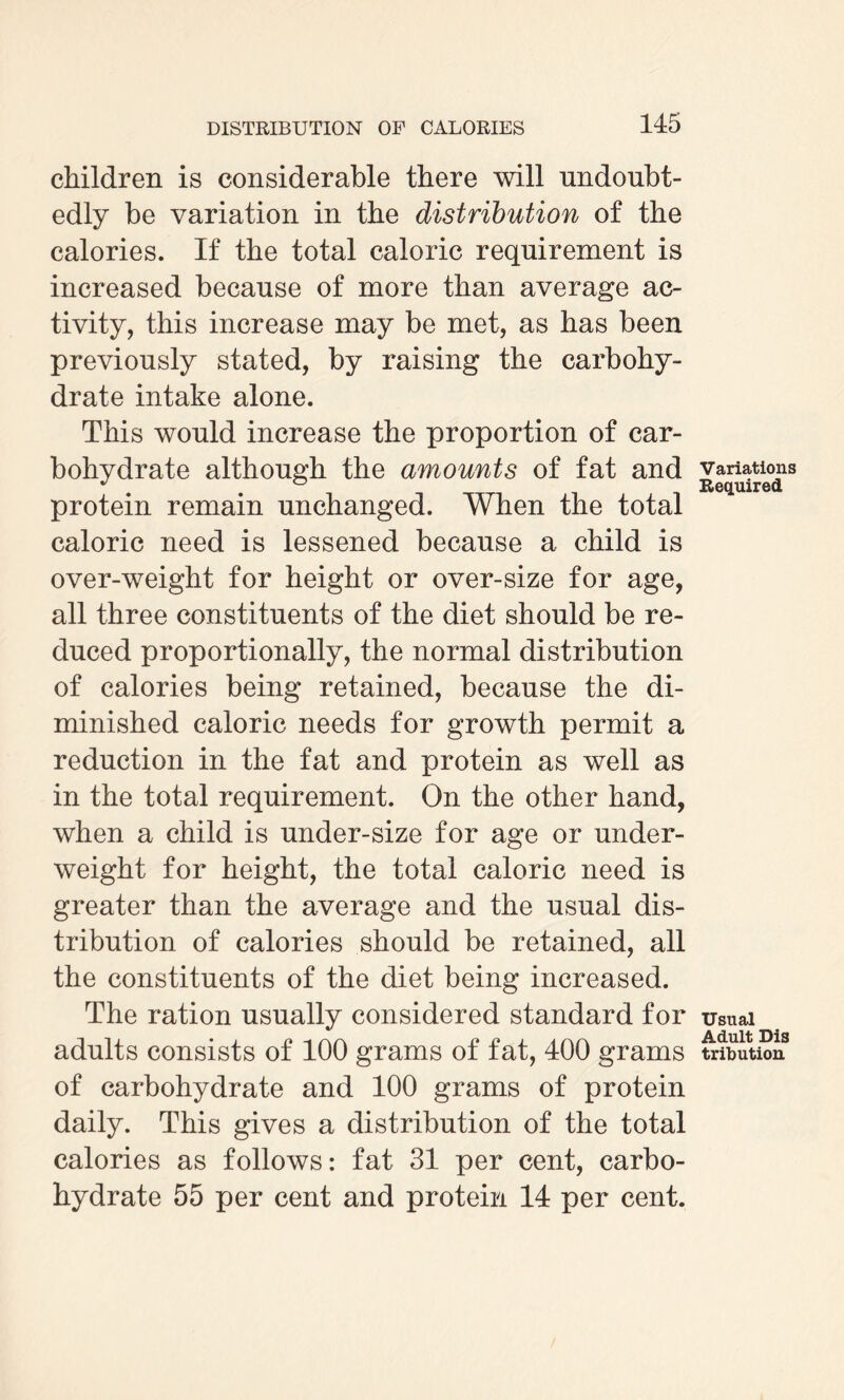 children is considerable there will undoubt¬ edly be variation in the distribution of the calories. If the total caloric requirement is increased because of more than average ac¬ tivity, this increase may be met, as has been previously stated, by raising the carbohy¬ drate intake alone. This would increase the proportion of car¬ bohydrate although the amounts of fat and protein remain unchanged. When the total caloric need is lessened because a child is over-weight for height or over-size for age, all three constituents of the diet should be re¬ duced proportionally, the normal distribution of calories being retained, because the di¬ minished caloric needs for growth permit a reduction in the fat and protein as well as in the total requirement. On the other hand, when a child is under-size for age or under¬ weight for height, the total caloric need is greater than the average and the usual dis¬ tribution of calories should be retained, all the constituents of the diet being increased. The ration usually considered standard for adults consists of 100 grams of fat, 400 grams of carbohydrate and 100 grams of protein daily. This gives a distribution of the total calories as follows: fat 31 per cent, carbo¬ hydrate 55 per cent and protein 14 per cent. Variations Required Usual Adult Dis tribution