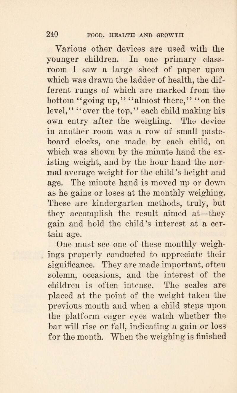 Various other devices are used with the younger children. In one primary class¬ room I saw a large sheet of paper upon which was drawn the ladder of health, the dif¬ ferent rungs of which are marked from the bottom “going up,” “almost there,” “on the level, ” “ over the top, ’ ’ each child making his own entry after the weighing. The device in another room was a row of small paste¬ board clocks, one made by each child, on which was shown by the minute hand the ex¬ isting weight, and by the hour hand the nor¬ mal average weight for the child’s height and age. The minute hand is moved up or down as he gains or loses at the monthly weighing. These are kindergarten methods, truly, but they accomplish the result aimed at—they gain and hold the child’s interest at a cer¬ tain age. One must see one of these monthly weigh¬ ings properly conducted to appreciate their significance. They are made important, often solemn, occasions, and the interest of the children is often intense. The scales are placed at the point of the weight taken the previous month and when a child steps upon the platform eager eyes watch whether the bar will rise or fall, indicating a gain or loss for the month. When the weighing is finished