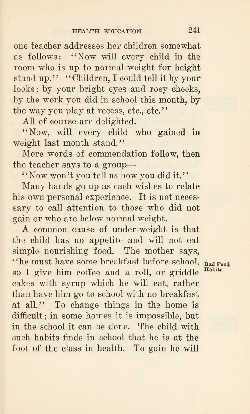 one teacher addresses her children somewhat as follows: “Now will every child in the room who is up to normal weight for height stand np.’ ’ “ Children, I could tell it by your looks; by your bright eyes and rosy cheeks, by the work you did in school this month, by the way you play at recess, etc., etc.” All of course are delighted. “Now, will every child who gained in weight last month stand.” More words of commendation follow, then the teacher says to a group— “Now won’t you tell us how you did it.” Many hands go up as each wishes to relate his own personal experience. It is not neces¬ sary to call attention to those who did not gain or who are below normal weight. A common cause of under-weight is that the child has no appetite and will not eat simple nourishing food. The mother says, “he must have some breakfast before school, so I give him coffee and a roll, or griddle cakes with syrup which he will eat, rather than have him go to school with no breakfast at all.” To change things in the home is difficult; in some homes it is impossible, but in the school it can be done. The child with such habits finds in school that he is at the foot of the class in health. To gain he will Bad Food Habits
