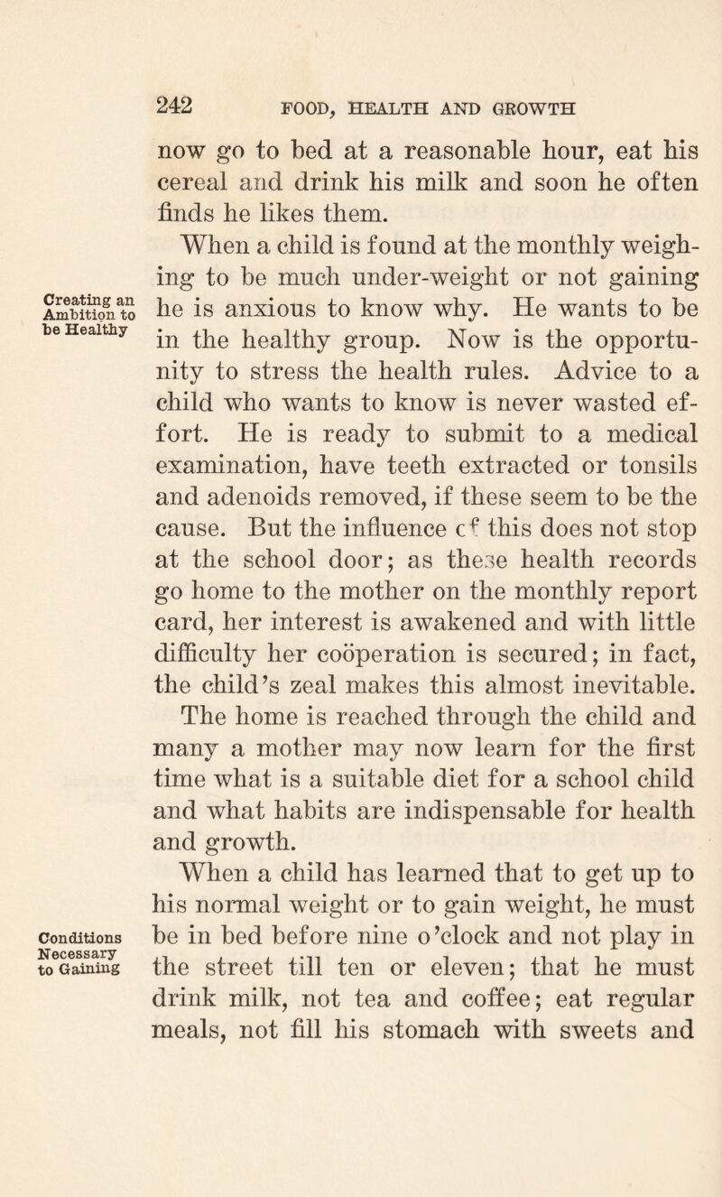 Creating an Ambition to be Healthy Conditions Necessary to Gaining now go to bed at a reasonable hour, eat bis cereal and drink his milk and soon he often finds he likes them. When a child is found at the monthly weigh¬ ing to be much under-weight or not gaining he is anxious to know why. He wants to be in the healthy group. Now is the opportu¬ nity to stress the health rules. Advice to a child who wants to know is never wasted ef¬ fort. He is ready to submit to a medical examination, have teeth extracted or tonsils and adenoids removed, if these seem to be the cause. But the influence this does not stop at the school door; as these health records go home to the mother on the monthly report card, her interest is awakened and with little difficulty her cooperation is secured; in fact, the child’s zeal makes this almost inevitable. The home is reached through the child and many a mother may now learn for the first time what is a suitable diet for a school child and what habits are indispensable for health and growth. When a child has learned that to get up to his normal weight or to gain weight, he must be in bed before nine o’clock and not play in the street till ten or eleven; that he must drink milk, not tea and coffee; eat regular meals, not fill his stomach with sweets and
