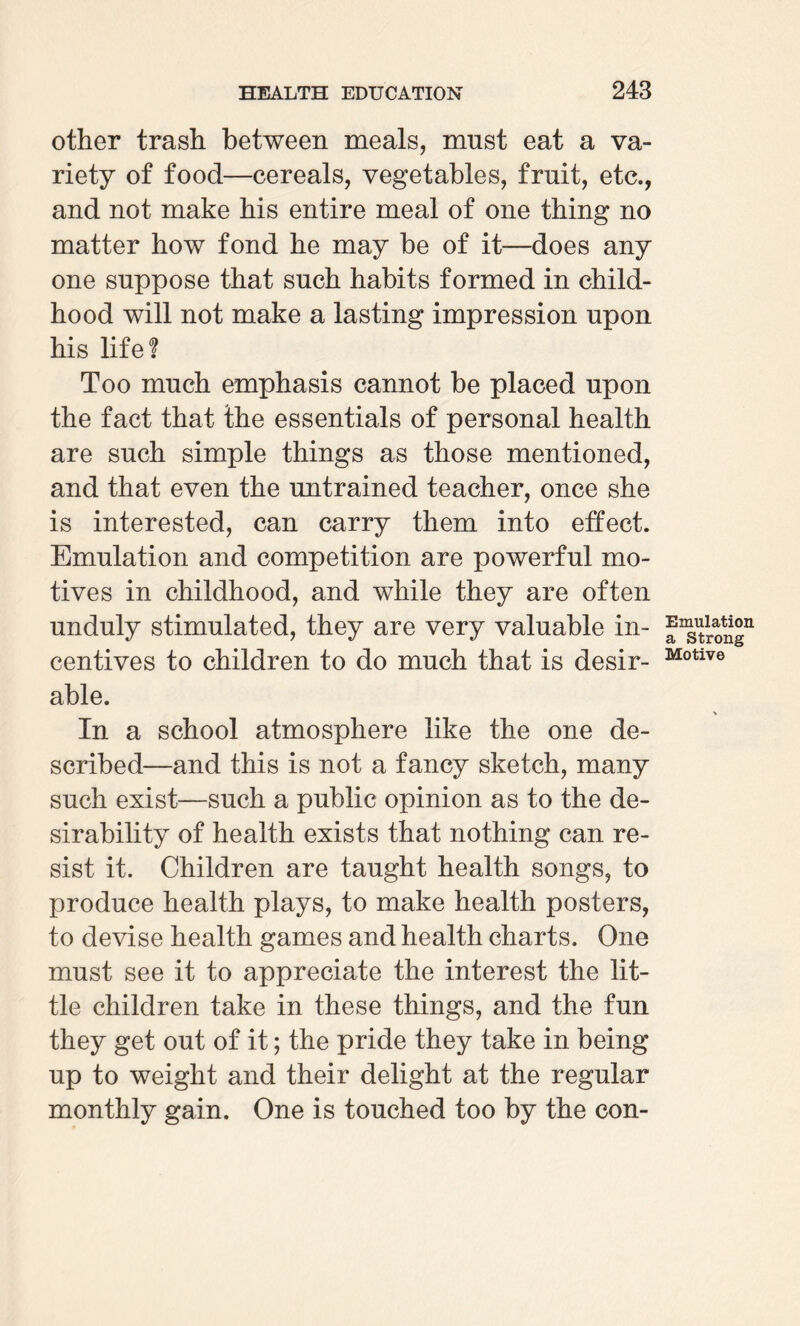 other trash between meals, must eat a va¬ riety of food—cereals, vegetables, fruit, etc., and not make his entire meal of one thing no matter how fond he may be of it—does any one suppose that such habits formed in child¬ hood will not make a lasting impression upon his life! Too much emphasis cannot be placed upon the fact that the essentials of personal health are such simple things as those mentioned, and that even the untrained teacher, once she is interested, can carry them into effect. Emulation and competition are powerful mo¬ tives in childhood, and while they are often unduly stimulated, they are very valuable in¬ centives to children to do much that is desir¬ able. In a school atmosphere like the one de¬ scribed—and this is not a fancy sketch, many such exist—such a public opinion as to the de¬ sirability of health exists that nothing can re¬ sist it. Children are taught health songs, to produce health plays, to make health posters, to devise health games and health charts. One must see it to appreciate the interest the lit¬ tle children take in these things, and the fun they get out of it; the pride they take in being up to weight and their delight at the regular monthly gain. One is touched too by the con- Emulation a Strong Motive