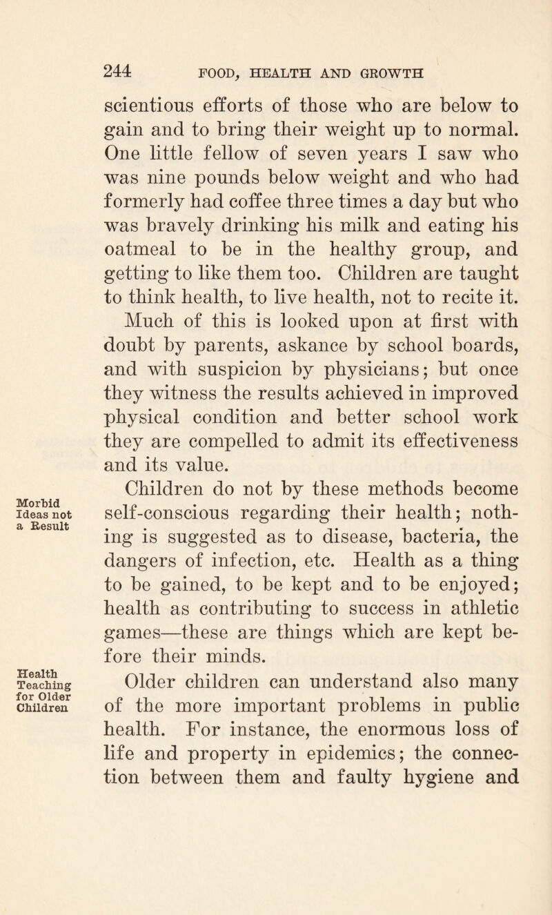 Morbid Ideas not a Result Health Teaching for Older Children 244 FOOD, HEALTH AND GROWTH scientious efforts of those who are below to gain and to bring their weight np to normal. One little fellow of seven years I saw who was nine pounds below weight and who had formerly had coffee three times a day but who was bravely drinking his milk and eating his oatmeal to be in the healthy group, and getting to like them too. Children are tanght to think health, to live health, not to recite it. Much of this is looked upon at first with doubt by parents, askance by school boards, and with suspicion by physicians; but once they witness the results achieved in improved physical condition and better school work they are compelled to admit its effectiveness and its value. Children do not by these methods become self-conscious regarding their health; noth¬ ing is suggested as to disease, bacteria, the dangers of infection, etc. Health as a thing to be gained, to be kept and to be enjoyed; health as contributing to success in athletic games—these are things which are kept be¬ fore their minds. Older children can understand also many of the more important problems in public health. For instance, the enormous loss of life and property in epidemics; the connec¬ tion between them and faulty hygiene and