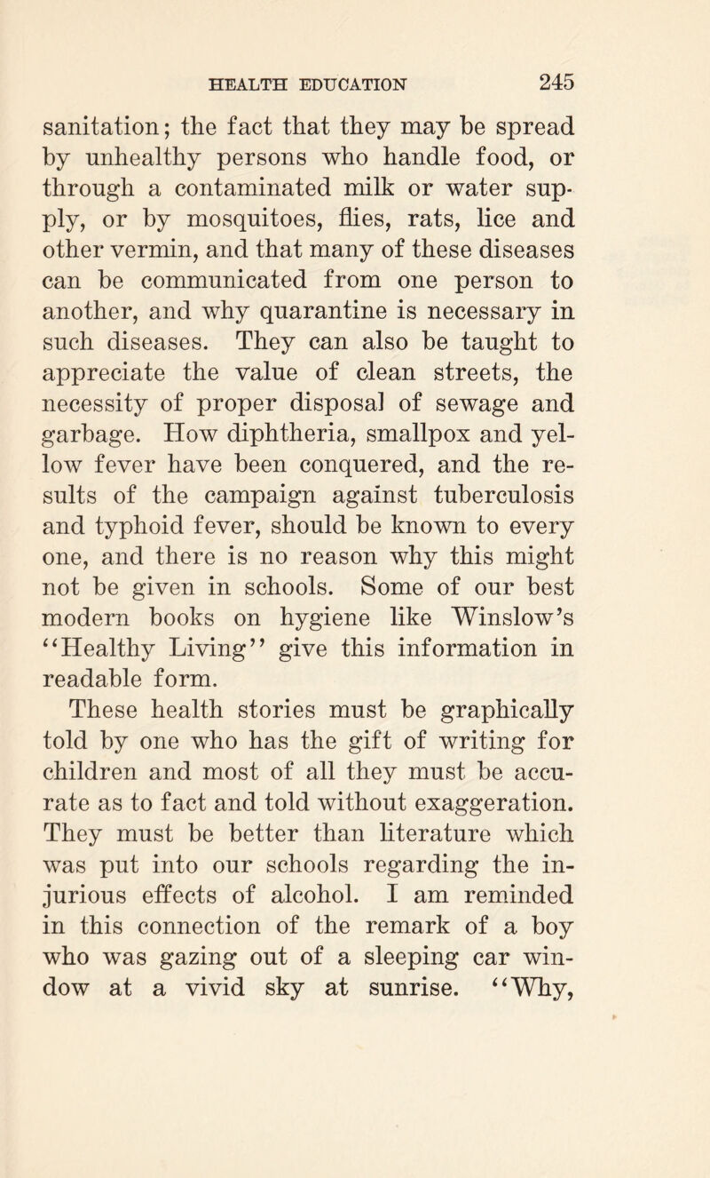 sanitation; the fact that they may be spread by unhealthy persons who handle food, or through a contaminated milk or water sup¬ ply, or by mosquitoes, flies, rats, lice and other vermin, and that many of these diseases can be communicated from one person to another, and why quarantine is necessary in such diseases. They can also be taught to appreciate the value of clean streets, the necessity of proper disposal of sewage and garbage. How diphtheria, smallpox and yel¬ low fever have been conquered, and the re¬ sults of the campaign against tuberculosis and typhoid fever, should be known to every one, and there is no reason why this might not be given in schools. Some of our best modern books on hygiene like Winslow’s “Healthy Living” give this information in readable form. These health stories must be graphically told by one who has the gift of writing for children and most of all they must be accu¬ rate as to fact and told without exaggeration. They must be better than literature which was put into our schools regarding the in¬ jurious effects of alcohol. I am reminded in this connection of the remark of a boy who was gazing out of a sleeping car win¬ dow at a vivid sky at sunrise. “Why,
